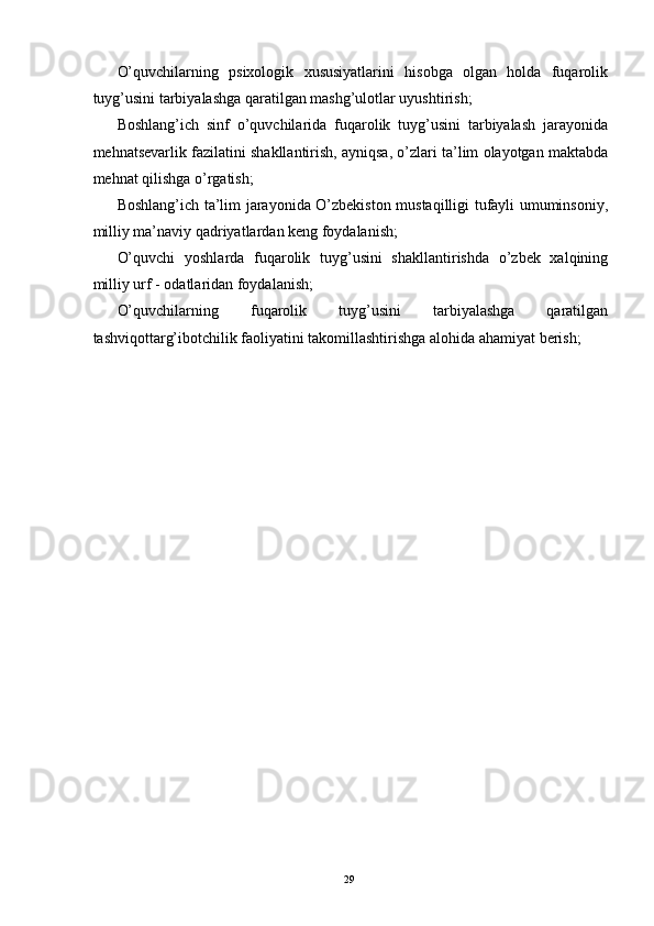 O’quvchilarning   psixologik   xususiyatlarini   hisobga   olgan   holda   fuqarolik
tuyg’usini tarbiyalashga qaratilgan mashg’ulotlar uyushtirish; 
Boshlang’ich   sinf   o’quvchilarida   fuqarolik   tuyg’usini   tarbiyalash   jarayonida
mehnatsevarlik fazilatini shakllantirish, ayniqsa, o’zlari ta’lim olayotgan maktabda
mehnat qilishga o’rgatish; 
Boshlang’ich ta’lim jarayonida O’zbekiston mustaqilligi tufayli umuminsoniy,
milliy ma’naviy qadriyatlardan keng foydalanish; 
O’quvchi   yoshlarda   fuqarolik   tuyg’usini   shakllantirishda   o’zbek   xalqining
milliy urf - odatlaridan foydalanish; 
O’quvchilarning   fuqarolik   tuyg’usini   tarbiyalashga   qaratilgan
tashviqottarg’ibotchilik faoliyatini takomillashtirishga alohida ahamiyat berish; 
 
 
 
 
 
 
 
 
 
 
 
 
 
 
 
 
 
 
 
  29