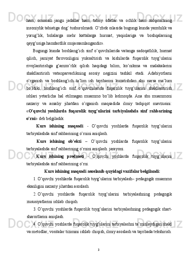 ham,   omonsiz   jangu   jadallar   ham,   tabiiy   ofatlar   va   ochlik   ham   xalqimizning
insoniylik tabiatiga dog’ tushurolmadi. O’zbek oilasida bugungi kunda yaxshilik va
yorug’lik,   bolalarga   mehr   kattalarga   hurmat,   yaqinlariga   va   boshqalarning
qayg’usiga hamdardlik mujassamlangandir». 
Bugungi   kunda   boshlang’ich   sinf   o’quvchilarida   vatanga   sadoqatlilik,   hurmat
qilish,   jamiyat   farovonligini   yuksaltirish   va   kishilarda   fuqarolik   tuyg’ularini
rivojlantirishga   g’amxo’rlik   qilish   haqidagi   bilim,   ko’nikma   va   malakalarini
shakllantirish   vatanparvarlikning   asosiy   negizini   tashkil   etadi.   Adabiyotlarni
o’rganish   va   boshlang’ich   ta’lim   ish   tajribasini   kuzatishdan   shu   narsa   ma’lum
bo’ldiki,   boshlang’ich   sinf   o’quvchilarida   fuqarolik   tuyg’ularini   shakllantirish
ishlari   yetarlicha   hal   etilmagan   muammo   bo’lib   kelmoqda.   Ana   shu   muammoni
nazariy   va   amaliy   jihatdan   o’rganish   maqsadida   ilmiy   tadqiqot   mavzusini:
« O’quvchi   yoshlarda   fuqarolik   tuyg’ularini   tarbiyalashda   sinf   rahbarining
o’rni » deb belgiladik. 
  Kurs   ishining   maqsadi   -   O’quvchi   yoshlarda   fuqarolik   tuyg’ularini
tarbiyalashda sinf rahbarining o’rnini aniqlash. 
  Kurs   ishining   ob’ekti   –   O’quvchi   yoshlarda   fuqarolik   tuyg’ularini
tarbiyalashda sinf rahbarining o’rnini aniqlash. jarayoni. 
  Kurs   ishining   predmeti   -   O’quvchi   yoshlarda   fuqarolik   tuyg’ularini
tarbiyalashda sinf rahbarining o’rni. 
Kurs ishining maqsadi asoslanib quyidagi vazifalar belgilandi: 
1. O’quvchi  yoshlarda fuqarolik tuyg’ularini tarbiyalash– pedagogik muammo
ekanligini nazariy jihatdan asoslash. 
2. O’quvchi   yoshlarda   fuqarolik   tuyg’ularini   tarbiyalashning   pedagogik
xususiyatlarini ishlab chiqish. 
3. O’quvchi   yoshlarda   fuqarolik   tuyg’ularini   tarbiyalashning   pedagogik   shart-
sharoitlarini aniqlash. 
4. O’quvchi yoshlarda fuqarolik tuyg’ularini tarbiyalashni ta’minlaydigan shakl
va metodlar, vositalar tizimini ishlab chiqish, ilmiy asoslash va tajribada tekshirish.
  3   