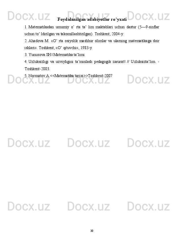 Foydalanilgan adabiyotlar ro’yxati
1. Mat е matikadan   umumiy   o’   rta   ta’   lim   maktablari   uchun   dastur   (5—9-sinflar
uchun to’ ldirilgan va takomillashtirilgan). Toshk е nt, 2004-y. 
2. Ahadova   M.   «O’   rta   osiyolik   mashhur   olimlar   va   ularning   mat е matikaga   doir
ishlari».  Toshkеnt, «O’ qituvchi», 1983-y. 
3. Yunusova.SH  Matematika ta’limi ‖
4. Uzluksizligi   va   uzviyligini   ta’minlash   pedagogik   zarurat   //   Uzluksizta’lim.   -	
‖
Toshkent-2003. 
5. Normatov A.<<Matematika tarixi>>Toshkent-2007 
 
 
  30   