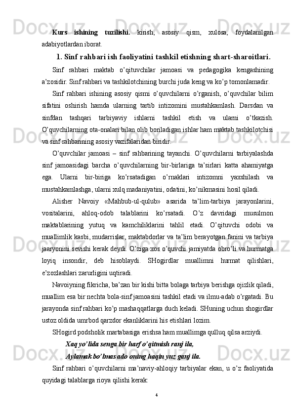 Kurs   ishining   tuzilishi.   kirish,   asosiy   qism,   xulosa,   foydalanilgan
adabiyotlardan iborat. 
1. Sinf rahbari ish faoliyatini tashkil etishning shart-sharoitlari.
Sinf   rahbari   maktab   o’qituvchilar   jamoasi   va   pedagogika   kengashining
a’zosidir. Sinf rahbari va tashkilotchining burchi juda keng va ko’p tomonlamadir. 
Sinf   rahbari   ishining   asosiy   qismi   o’quvchilarni   o’rganish,   o’quvchilar   bilim
sifatini   oshirish   hamda   ularning   tartib   intizomini   mustahkamlash.   Darsdan   va
sinfdan   tashqari   tarbiyaviy   ishlarni   tashkil   etish   va   ularni   o’tkazish.
O’quvchilarning ota-onalari bilan olib boriladigan ishlar ham maktab tashkilotchisi
va sinf rahbarining asosiy vazifalaridan biridir. 
O’quvchilar   jamoasi   –   sinf   rahbarining   tayanchi.   O’quvchilarni   tarbiyalashda
sinf   jamoasidagi   barcha   o’quvchilarning   bir-birlariga   ta’sirlari   katta   ahamiyatga
ega.   Ularni   bir-biriga   ko’rsatadigan   o’rnaklari   intizomni   yaxshilash   va
mustahkamlashga, ularni xulq madaniyatini, odatini, ko’nikmasini hosil qiladi. 
Alisher   Navoiy   «Mahbub-ul-qulub»   asarida   ta’lim-tarbiya   jarayonlarini,
vositalarini,   ahloq-odob   talablarini   ko’rsatadi.   O’z   davridagi   musulmon
maktablarining   yutuq   va   kamchiliklarini   tahlil   etadi.   O’qituvchi   odobi   va
muallimlik kasbi, mudarrislar, maktabdorlar va ta’lim berayotgan fanini va tarbiya
jaaryonini sevishi kerak deydi. O’ziga xos o’quvchi jamiyatda obro’li va hurmatga
loyiq   insondir,   deb   hisoblaydi.   SHogirdlar   muallimni   hurmat   qilishlari,
e’zozlashlari zarurligini uqtiradi. 
Navoiyning fikricha, ba’zan bir kishi bitta bolaga tarbiya berishga ojizlik qiladi,
muallim esa bir nechta bola-sinf jamoasini tashkil etadi va ilmu-adab o’rgatadi. Bu
jarayonda sinf rahbari ko’p mashaqqatlarga duch keladi. SHuning uchun shogirdlar
ustoz oldida umrbod qarzdor ekanliklarini his etishlari lozim. 
SHogird podsholik martabasiga erishsa ham muallimga qulluq qilsa arziydi. 
Xaq yo’lida senga bir harf o’qitmish ranj ila, 
Aylamak bo’lmas ado oning haqin yuz ganj ila. 
Sinf   rahbari   o’quvchilarni   ma’naviy-ahloqiy   tarbiyalar   ekan,   u   o’z   faoliyatida
quyidagi talablarga rioya qilishi kerak: 
  4   