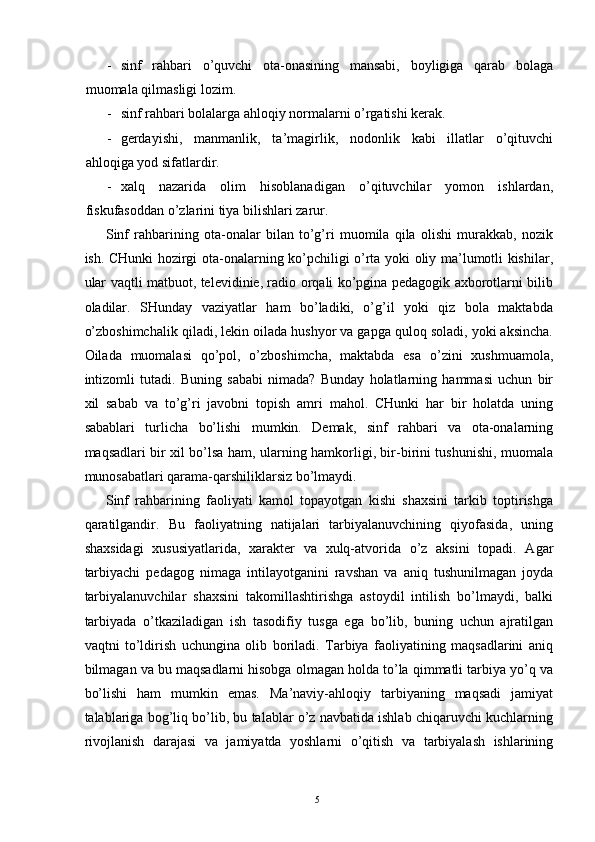 - sinf   rahbari   o’quvchi   ota-onasining   mansabi,   boyligiga   qarab   bolaga
muomala qilmasligi lozim. 
- sinf rahbari bolalarga ahloqiy normalarni o’rgatishi kerak. 
- gerdayishi,   manmanlik,   ta’magirlik,   nodonlik   kabi   illatlar   o’qituvchi
ahloqiga yod sifatlardir. 
- xalq   nazarida   olim   hisoblanadigan   o’qituvchilar   yomon   ishlardan,
fiskufasoddan o’zlarini tiya bilishlari zarur. 
Sinf   rahbarining   ota-onalar   bilan   to’g’ri   muomila   qila   olishi   murakkab,   nozik
ish. CHunki hozirgi ota-onalarning ko’pchiligi o’rta yoki oliy ma’lumotli kishilar,
ular vaqtli matbuot, televidinie, radio orqali ko’pgina pedagogik axborotlarni bilib
oladilar.   SHunday   vaziyatlar   ham   bo’ladiki,   o’g’il   yoki   qiz   bola   maktabda
o’zboshimchalik qiladi, lekin oilada hushyor va gapga quloq soladi, yoki aksincha.
Oilada   muomalasi   qo’pol,   o’zboshimcha,   maktabda   esa   o’zini   xushmuamola,
intizomli   tutadi.   Buning   sababi   nimada?   Bunday   holatlarning   hammasi   uchun   bir
xil   sabab   va   to’g’ri   javobni   topish   amri   mahol.   CHunki   har   bir   holatda   uning
sabablari   turlicha   bo’lishi   mumkin.   Demak,   sinf   rahbari   va   ota-onalarning
maqsadlari bir xil bo’lsa ham, ularning hamkorligi, bir-birini tushunishi, muomala
munosabatlari qarama-qarshiliklarsiz bo’lmaydi. 
Sinf   rahbarining   faoliyati   kamol   topayotgan   kishi   shaxsini   tarkib   toptirishga
qaratilgandir.   Bu   faoliyatning   natijalari   tarbiyalanuvchining   qiyofasida,   uning
shaxsidagi   xususiyatlarida,   xarakter   va   xulq-atvorida   o’z   aksini   topadi.   Agar
tarbiyachi   pedagog   nimaga   intilayotganini   ravshan   va   aniq   tushunilmagan   joyda
tarbiyalanuvchilar   shaxsini   takomillashtirishga   astoydil   intilish   bo’lmaydi,   balki
tarbiyada   o’tkaziladigan   ish   tasodifiy   tusga   ega   bo’lib,   buning   uchun   ajratilgan
vaqtni   to’ldirish   uchungina   olib   boriladi.   Tarbiya   faoliyatining   maqsadlarini   aniq
bilmagan va bu maqsadlarni hisobga olmagan holda to’la qimmatli tarbiya yo’q va
bo’lishi   ham   mumkin   emas.   Ma’naviy-ahloqiy   tarbiyaning   maqsadi   jamiyat
talablariga bog’liq bo’lib, bu talablar o’z navbatida ishlab chiqaruvchi kuchlarning
rivojlanish   darajasi   va   jamiyatda   yoshlarni   o’qitish   va   tarbiyalash   ishlarining
  5   