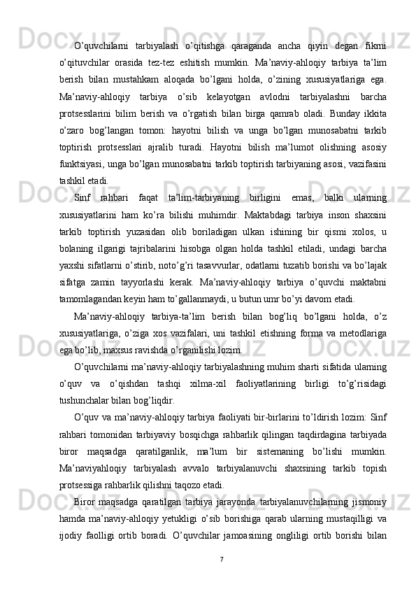 O’quvchilarni   tarbiyalash   o’qitishga   qaraganda   ancha   qiyin   degan   fikrni
o’qituvchilar   orasida   tez-tez   eshitish   mumkin.   Ma’naviy-ahloqiy   tarbiya   ta’lim
berish   bilan   mustahkam   aloqada   bo’lgani   holda,   o’zining   xususiyatlariga   ega.
Ma’naviy-ahloqiy   tarbiya   o’sib   kelayotgan   avlodni   tarbiyalashni   barcha
protsesslarini   bilim   berish   va   o’rgatish   bilan   birga   qamrab   oladi.   Bunday   ikkita
o’zaro   bog’langan   tomon:   hayotni   bilish   va   unga   bo’lgan   munosabatni   tarkib
toptirish   protsesslari   ajralib   turadi.   Hayotni   bilish   ma’lumot   olishning   asosiy
funktsiyasi, unga bo’lgan munosabatni tarkib toptirish tarbiyaning asosi, vazifasini
tashkil etadi. 
Sinf   rahbari   faqat   ta’lim-tarbiyaning   birligini   emas,   balki   ularning
xususiyatlarini   ham   ko’ra   bilishi   muhimdir.   Maktabdagi   tarbiya   inson   shaxsini
tarkib   toptirish   yuzasidan   olib   boriladigan   ulkan   ishining   bir   qismi   xolos,   u
bolaning   ilgarigi   tajribalarini   hisobga   olgan   holda   tashkil   etiladi,   undagi   barcha
yaxshi sifatlarni o’stirib, noto’g’ri tasavvurlar, odatlarni tuzatib borishi va bo’lajak
sifatga   zamin   tayyorlashi   kerak.   Ma’naviy-ahloqiy   tarbiya   o’quvchi   maktabni
tamomlagandan keyin ham to’gallanmaydi, u butun umr bo’yi davom etadi. 
Ma’naviy-ahloqiy   tarbiya-ta’lim   berish   bilan   bog’liq   bo’lgani   holda,   o’z
xususiyatlariga,   o’ziga   xos   vazifalari,   uni   tashkil   etishning   forma   va   metodlariga
ega bo’lib, maxsus ravishda o’rganilishi lozim. 
O’quvchilarni ma’naviy-ahloqiy tarbiyalashning muhim sharti sifatida ularning
o’quv   va   o’qishdan   tashqi   xilma-xil   faoliyatlarining   birligi   to’g’risidagi
tushunchalar bilan bog’liqdir. 
O’quv va ma’naviy-ahloqiy tarbiya faoliyati bir-birlarini to’ldirish lozim: Sinf
rahbari   tomonidan   tarbiyaviy   bosqichga   rahbarlik   qilingan   taqdirdagina   tarbiyada
biror   maqsadga   qaratilganlik,   ma’lum   bir   sistemaning   bo’lishi   mumkin.
Ma’naviyahloqiy   tarbiyalash   avvalo   tarbiyalanuvchi   shaxsining   tarkib   topish
protsessiga rahbarlik qilishni taqozo etadi. 
Biror   maqsadga   qaratilgan   tarbiya   jarayonda   tarbiyalanuvchilarning   jismoniy
hamda   ma’naviy-ahloqiy   yetukligi   o’sib   borishiga   qarab   ularning   mustaqilligi   va
ijodiy   faolligi   ortib   boradi.   O’quvchilar   jamoasining   ongliligi   ortib   borishi   bilan
  7   