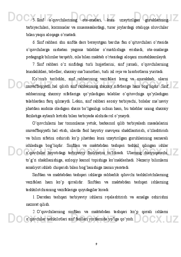 5. Sinf   o’quvchilarining   ota-onalari,   kuni   uzaytirilgan   guruhlarining
tarbiyachilari,   korxonalar   va   muassasalardagi,   turar   joylardagi   otaliqqa   oluvchilar
bilan yaqin aloqaga o’rnatadi. 
6. Sinf   rahbari   shu   sinfda   dars   berayotgan   barcha   fan   o’qituvchilari   o’rtasida
o’quvchilarga   nisbatan   yagona   talablar   o’rnatilishiga   erishadi,   ota-onalarga
pedagogik bilimlar tarqatib, oila bilan maktab o’rtasidagi aloqani mustahkamlaydi. 
7. Sinf   rahbari   o’z   sinfidagi   turli   hujjatlarini;   sinf   jurnali,   o’quvchilarning
kundaliklari, tabellar, shaxsiy ma’lumotlari, turli xil reja va hisobotlarni yuritadi. 
Ko’rinib   turibdiki,   sinf   rahbarining   vazifalari   keng   va   murakkab,   ularni
muvaffaqiyatli   hal   qilish   sinf   rahbarining   shaxsiy   sifatlariga   ham   bog’liqdir.   Sinf
rahbarining   shaxsiy   sifatlariga   qo’yiladigan   talablar   o’qituvchiga   qo’yiladigan
talablardan   farq   qilmaydi.   Lekin,   sinf   rahbari   asosiy   tarbiyachi,   bolalar   ma’naviy
jihatdan   andoza   oladigan   shaxs   bo’lganligi   uchun   ham,   bu   talablar   uning   shaxsiy
fazilatiga aylanib ketishi bilan tarbiyada alohida rol o’ynaydi. 
O’quvchilarni   har   tomonlama   yetuk,   barkamol   qilib   tarbiyalash   masalalarini
muvaffaqiyatli   hal   etish,   ularda   faol   hayotiy   mavqeni   shakllantirish,   o’zlashtirish
va   bilim   sifatini   oshirish   ko’p   jihatdan   kuni   uzaytirilgan   guruhlarining   samarali
ishlashiga   bog’liqdir.   Sinfdan   va   maktabdan   tashqari   tashkil   qilingan   ishlar
o’quvchilar   hayotidagi   tarbiyaviy   faoliyatini   to’ldiradi.   Ularning   dunyoqarashi,
to’g’ri   shakllanishiga,   axloqiy   kamol   topishiga   ko’maklashadi.   Nazariy   bilimlarni
amaliyot ishlab chiqarish bilan bog’lanishiga zamin yaratadi. 
Sinfdan   va   maktabdan   tashqari   ishlarga   rahbarlik   qiluvchi   tashkilotchilarning
vazifalari   ham   ko’p   qirralidir.   Sinfdan   va   maktabdan   tashqari   ishlarning
tashkilotchisining vazifalariga quyidagilar kiradi: 
1. Darsdan   tashqari   tarbiyaviy   ishlarni   rejalashtirish   va   amalga   oshirishni
nazorat qilish. 
2. O’quvchilarning   sinfdan   va   maktabdan   tashqari   ko’p   qirrali   ishlarni
o’quvchilar tashkilotlari sinf faollari yordamida yo’lga qo’yish. 
  9
