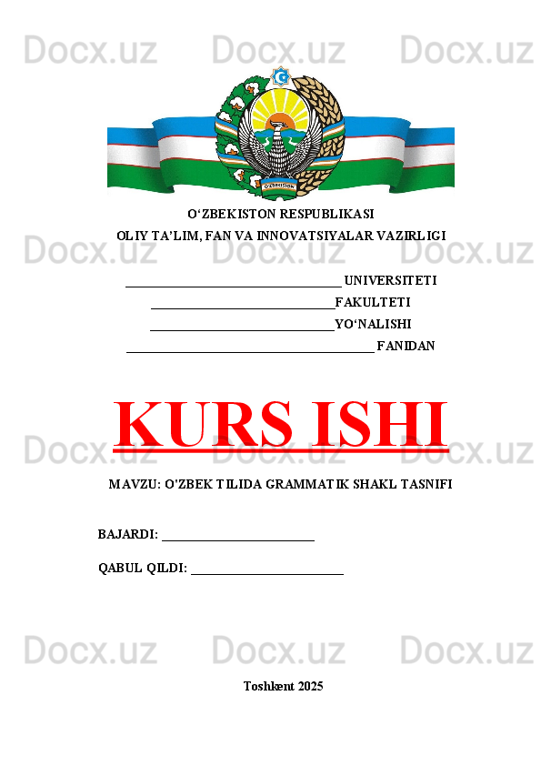 O‘ZBEKISTON RESPUBLIKASI 
OLIY TA’LIM, FAN VA INNOVATSIYALAR VAZIRLIGI
__________________________________ UNIVERSITETI
_____________________________FAKULTETI
_____________________________YO‘NALISHI
_______________________________________ FANIDAN
KURS ISHI
MAVZU: O'ZBEK TILIDA GRAMMATIK SHAKL TASNIFI
BAJARDI: ________________________
QABUL QILDI: ________________________
Toshkent 202 5 