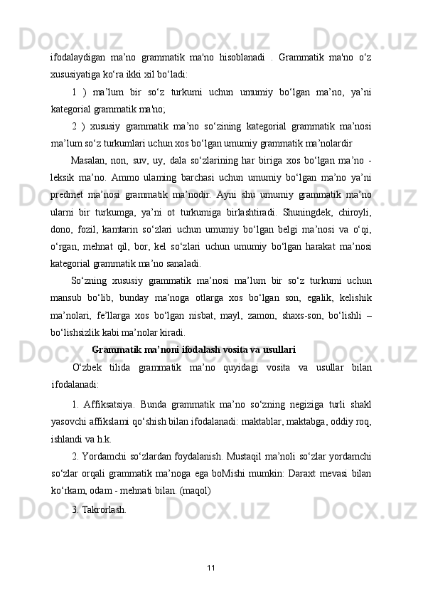 ifodalaydigan   ma’no   grammatik   ma'no   hisoblanadi   .   Grammatik   ma'no   o‘z
xususiyatiga ko‘ra ikki xil bo‘ladi:
1   )   ma’lum   bir   so‘z   turkumi   uchun   umumiy   bo‘lgan   ma’no,   ya’ni
kategorial grammatik ma'no;
2   )   xususiy   grammatik   ma’no   so‘zining   kategorial   grammatik   ma’nosi
ma’lum so‘z turkumlari uchun xos bo‘lgan umumiy grammatik ma’nolardir
Masalan,   non,   suv,   uy,   dala   so‘zlarining   har   biriga   xos   bo‘lgan   ma’no   -
leksik   ma’no.   Ammo   ulaming   barchasi   uchun   umumiy   bo‘lgan   ma’no   ya’ni
predmet   ma’nosi   grammatik   ma’nodir.   Ayni   shu   umumiy   grammatik   ma’no
ularni   bir   turkumga,   ya’ni   ot   turkumiga   birlashtiradi.   Shuningdek,   chiroyli,
dono,   fozil,   kamtarin   so‘zlari   uchun   umumiy   bo‘lgan   belgi   ma’nosi   va   o‘qi,
o‘rgan,   mehnat   qil,   bor,   kel   so‘zlari   uchun   umumiy   bo‘lgan   harakat   ma’nosi
kategorial grammatik ma’no sanaladi.
So‘zning   xususiy   grammatik   ma’nosi   ma’lum   bir   so‘z   turkumi   uchun
mansub   bo‘lib,   bunday   ma’noga   otlarga   xos   bo‘lgan   son,   egalik,   kelishik
ma’nolari,   fe’llarga   xos   bo‘lgan   nisbat,   mayl,   zamon,   shaxs-son,   bo‘lishli   –
bo‘lishsizlik kabi ma’nolar kiradi.
Grammatik ma’noni ifodalash vosita va usullari
O‘zbek   tilida   grammatik   ma’no   quyidagi   vosita   va   usullar   bilan
ifodalanadi:
1.   Affiksatsiya.   Bunda   grammatik   ma’no   so‘zning   negiziga   turli   shakl
yasovchi affikslami qo‘shish bilan ifodalanadi: maktablar, maktabga, oddiy roq,
ishlandi va h.k.
2. Yordamchi so‘zlardan foydalanish. Mustaqil ma’noli so‘zlar yordamchi
so‘zlar   orqali   grammatik   ma’noga   ega   boMishi   mumkin:   Daraxt   mevasi   bilan
k о ‘rkam, odam - mehnati bilan. (maqol)
3. Takrorlash.
11 