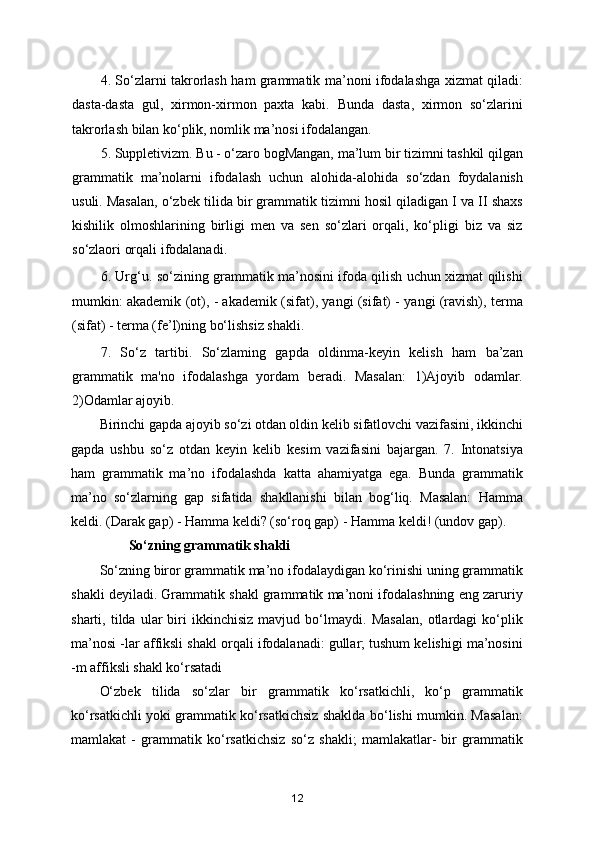 4. So‘zlarni takrorlash ham grammatik ma’noni ifodalashga xizmat qiladi:
dasta-dasta   gul,   xirmon-xirmon   paxta   kabi.   Bunda   dasta,   xirmon   so‘zlarini
takrorlash bilan ko‘plik, nomlik ma’nosi ifodalangan.
5. Suppletivizm. Bu - o‘zaro bogMangan, ma’lum bir tizimni tashkil qilgan
grammatik   ma’nolarni   ifodalash   uchun   alohida-alohida   so‘zdan   foydalanish
usuli. Masalan, o‘zbek tilida bir grammatik tizimni hosil qiladigan I va II shaxs
kishilik   olmoshlarining   birligi   men   va   sen   so‘zlari   orqali,   ko‘pligi   biz   va   siz
so‘zlaori orqali ifodalanadi.
6. Urg‘u. so‘zining grammatik ma’nosini ifoda qilish uchun xizmat qilishi
mumkin: akademik (ot), - akademik (sifat), yangi (sifat) - yangi (ravish), terma
(sifat) - terma (fe’l)ning bo‘lishsiz shakli.
7.   So‘z   tartibi.   So‘zlaming   gapda   oldinma-keyin   kelish   ham   ba’zan
grammatik   ma'no   ifodalashga   yordam   beradi.   Masalan:   1)Ajoyib   odamlar.
2)Odamlar ajoyib.
Birinchi gapda ajoyib so‘zi otdan oldin kelib sifatlovchi vazifasini, ikkinchi
gapda   ushbu   so‘z   otdan   keyin   kelib   kesim   vazifasini   bajargan.   7.   Intonatsiya
ham   grammatik   ma’no   ifodalashda   katta   ahamiyatga   ega.   Bunda   grammatik
ma’no   so‘zlarning   gap   sifatida   shakllanishi   bilan   bog‘liq.   Masalan:   Hamma
keldi. (Darak gap) - Hamma keldi? (so‘roq gap) - Hamma keldi! (undov gap).
So‘zning grammatik shakli
So‘zning biror grammatik ma’no ifodalaydigan ko‘rinishi uning grammatik
shakli deyiladi. Grammatik shakl grammatik ma’noni ifodalashning eng zaruriy
sharti,   tilda   ular   biri   ikkinchisiz   mavjud   bo‘lmaydi.   Masalan,   otlardagi   ko‘plik
ma’nosi -lar affiksli shakl orqali ifodalanadi: gullar; tushum kelishigi ma’nosini
-m affiksli shakl ko‘rsatadi
O‘zbek   tilida   so‘zlar   bir   grammatik   ko‘rsatkichli,   ko‘p   grammatik
ko‘rsatkichli yoki grammatik ko‘rsatkichsiz shaklda bo‘lishi mumkin. Masalan:
mamlakat   -   grammatik   ko‘rsatkichsiz   so‘z   shakli;   mamlakatlar-   bir   grammatik
12 