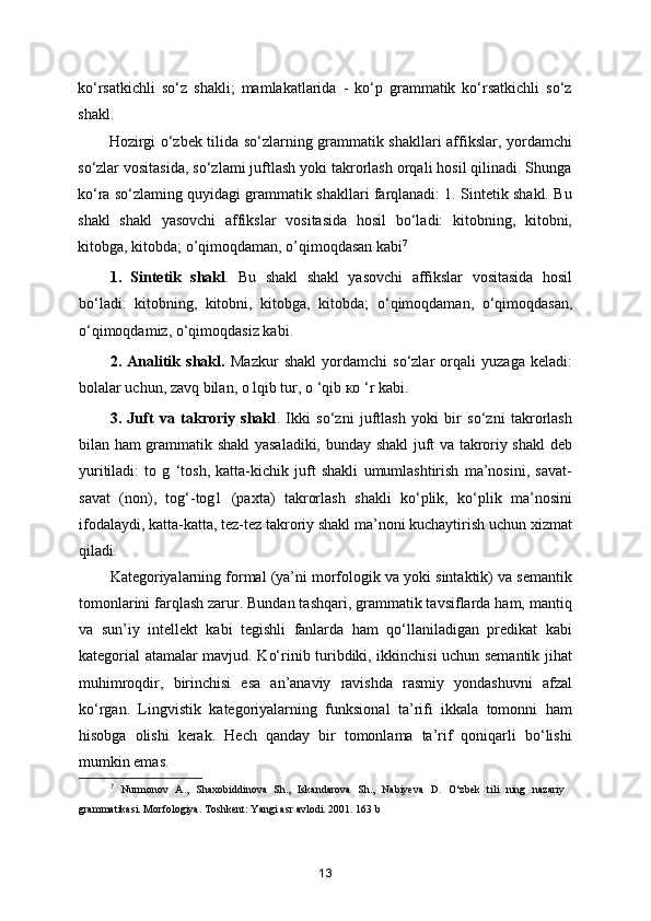 ko‘rsatkichli   so‘z   shakli;   mamlakatlarida   -   ko‘p   grammatik   ko‘rsatkichli   so‘z
shakl.
Hozirgi o‘zbek tilida so‘zlarning grammatik shakllari affikslar, yordamchi
so‘zlar vositasida, so‘zlami juftlash yoki takrorlash orqali hosil qilinadi. Shunga
ko‘ra so‘zlaming quyidagi grammatik shakllari farqlanadi: 1. Sintetik shakl. Bu
shakl   shakl   yasovchi   affikslar   vositasida   hosil   bo‘ladi:   kitobning,   kitobni,
kitobga, kitobda;  о ’qimoqdaman,  о ’qimoqdasan kabi 7
1.   Sintetik   shakl .   Bu   shakl   shakl   yasovchi   affikslar   vositasida   hosil
bo‘ladi:   kitobning,   kitobni,   kitobga,   kitobda;   о ‘qimoqdaman,   о ‘qimoqdasan,
о ‘qimoqdamiz,  о ‘qimoqdasiz kabi. 
2.   Analitik   shakl.   Mazkur   shakl   yordamchi   so‘zlar   orqali   yuzaga   keladi:
bolalar uchun, zavq bilan,  о  lqib tur,  о  ‘qib  ко  ‘r kabi.
3.   Juft   va   takroriy   shakl .   Ikki   so‘zni   juftlash   yoki   bir   so‘zni   takrorlash
bilan ham grammatik shakl yasaladiki, bunday shakl juft va takroriy shakl deb
yuritiladi:   to   g   ‘tosh,   katta-kichik   juft   shakli   umumlashtirish   ma’nosini,   savat-
savat   (non),   tog‘-tog1   (paxta)   takrorlash   shakli   ko‘plik,   ko‘plik   ma’nosini
ifodalaydi, katta-katta, tez-tez takroriy shakl ma’noni kuchaytirish uchun xizmat
qiladi.
Kategoriyalarning formal (ya’ni morfologik va yoki sintaktik) va semantik
tomonlarini farqlash zarur. Bundan tashqari, grammatik tavsiflarda ham, mantiq
va   sun’iy   intellekt   kabi   tegishli   fanlarda   ham   qo‘llaniladigan   predikat   kabi
kategorial atamalar mavjud. Ko‘rinib turibdiki, ikkinchisi uchun semantik jihat
muhimroqdir,   birinchisi   esa   an’anaviy   ravishda   rasmiy   yondashuvni   afzal
ko‘rgan.   Lingvistik   kategoriyalarning   funksional   ta’rifi   ikkala   tomonni   ham
hisobga   olishi   kerak.   Hech   qanday   bir   tomonlama   ta’rif   qoniqarli   bo‘lishi
mumkin emas. 
7
  Nurmonov   A.,   Shaxobiddinova   Sh.,   Iskandarova   Sh.,   Nabiyeva   D.   O‘zbek   tili   ning   nazariy
grammatikasi. Morfologiya. Toshkent: Yangi asr avlodi. 2001. 163 b
13 