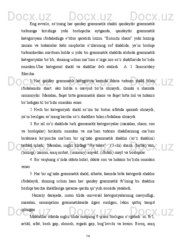 Eng   avvalo,   so‘zning   har   qanday   grammatik   shakli   qandaydir   grammatik
turkumga   kirishiga   yoki   boshqacha   aytganda,   qandaydir   grammatik
kategoriyani   ifodalashiga   e’tibor   qaratish   lozim.   “Birinchi   shaxs”   yoki   hozirgi
zamon   va   hokazolar   kabi   miqdorlar   o‘zlarining   sof   shaklida,   ya’ni   boshqa
turkumlardan  mavhum  holda  u yoki   bu grammatik shaklda  alohida  grammatik
kategoriyalar bo‘lib, shuning uchun ma’lum o‘ziga xos so‘z shakllarida bo‘lishi
mumkin.Ular   kategorial   shakl   va   shakllar   deb   ataladi.     A.   I.   Smirnitskiy
fikricha:  
1. Har   qanday   grammatik   kategoriya   kamida   ikkita   turkum   shakl   bilan
ifodalanishi   shart:   aks   holda   u   mavjud   bo‘la   olmaydi,   chunki   u   shaxsda
umumiydir. Masalan, faqat bitta grammatik shaxs va faqat bitta hol va hokazo
bo‘ladigan til bo‘lishi mumkin emas. 
2. Hech   bir   kategoriyali   shakl   so‘zni   bir   butun   sifatida   qamrab   olmaydi,
ya’ni berilgan so‘zning barcha so‘z shakllari bilan ifodalana olmaydi. 
3. Bir xil so‘z shaklida turli grammatik kategoriyalar (masalan, shaxs, son
va   boshqalar)   birikishi   mumkin   va   ma’lum   turkum   shakllarining   ma’lum
birikmasi   ko‘pincha   ma’lum   bir   og‘zaki   grammatik   shaklni   (so‘z   shaklini)
tashkil  qiladi;   Masalan, ingliz tilidagi “He takes”-    (3-chi)  shaxs,  (birlik)  son,
(hozirgi) zamon, aniq nisbat, (umumiy) aspekt, (ifodali) mayl va boshqalar.  
4. Bir vaqtning o zida ikkita holat, ikkita son va hokazo bo lishi  mumkinʻ ʻ
emas.  
5. Har bir og‘zaki grammatik shakl, albatta, kamida bitta kategorik shaklni
ifodalaydi,   shuning   uchun   ham   har   qanday   grammatik   fe’lning   bu   shaklini
boshqa barcha shakllariga qarama-qarshi qo‘yish asosida yasaladi; 
  Nazariy   darajada,   inson   tilida   universal   kategoriyalarning   mavjudligi,
masalan,   umumjahon   grammatikasida   ilgari   surilgan,   lekin   qattiq   tanqid
qilingan. 
Maktablar odatda ingliz tilida nutqning 9 qismi borligini o‘rgatadi: ot, fe’l,
artikl,   sifat,   bosh   gap,   olmosh,   ergash   gap,   bog‘lovchi   va   kesim.   Biroq,   aniq
14 