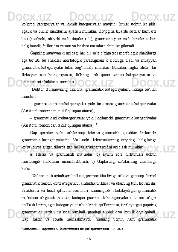 ko‘proq   kategoriyalar   va   kichik   kategoriyalar   mavjud.   Ismlar   uchun   ko‘plik,
egalik  va  birlik  shakllarini   ajratish   mumkin.  Ko pgina  tillarda  so zlar   ham   o zʻ ʻ ʻ
holi (sub’yekt, ob yekt va boshqalar  roli), grammatik jinsi  va hokazolar uchun	
ʼ
belgilanadi; fe’llar esa zamon va boshqa narsalar uchun belgilanadi. 
Gapning muayyan qismidagi har bir so‘z o‘ziga xos morfologik shakllarga
ega   bo‘lib,   bu   shakllar   morfologik   paradigmani   o‘z   ichiga   oladi   va   muayyan
grammatik   kategoriyalar   bilan   bog‘lanishi   mumkin.   Masalan,   ingliz   tilida   –lar
fleksiyasi   son   kategoriyasini,   fe’lning   –edi   qismi   zamon   kategoriyasini   va
hokazolarni ifodalashi mumkin. 
  Doktor   Buranovning   fikricha,   grammatik   kategoriyalarni   ikkiga   bo‘lish
mumkin: 
–   grammatik   makrokategoriyalar   yoki   birlamchi   grammatik   kategoriyalar
(Aristotel tomonidan taklif qilingan atama); 
– grammatik mikrokategoriyalar yoki ikkilamchi grammatik kategoriyalar
(Aristotel tomonidan taklif qilingan atama).  8
Gap   qismlari   yoki   so‘zlarning   leksiko-grammatik   guruhlari   birlamchi
grammatik   kategoriyalardir.   Ma’lumki,   leksemalarning   quyidagi   belgilariga
ko‘ra, qiyoslangan tillarda gap bo‘laklarining tasnifini aniqlash mumkin: 
a)   leksik   va   grammatik   ma’nolar;   b)   ayrim   so‘z   turkumlari   uchun
morfologik   shakllarni   umumlashtirish;   c)   Gaplardagi   so‘zlarning   vazifasiga
ko‘ra. 
  Xulosa qilib aytadigan bo‘lsak, grammatika bizga so‘z va gapning formal
grammatik tomoni-so‘z o‘zgarishi, sintaktik birliklar va ularning turli ko‘rinishi,
strukturasi   va   hosil   qiluvchi   vositalari,   shuningdek,   ifodalaydigan   grammatik
ma’nosini   o‘rgatadi.   Bundan   tashqari   grammatik   kategoriyalarni   doimo   to‘g‘ri
qo‘llash lozim, agar kategoriyalar o‘z o‘rnida qo‘llanmasa, tuzilayotgan gapning
grammatik   jihatdan   ma’nosi   buziladi,   gapdagi   anniqlik   va   izchillik   yo‘qoladi.
Gap   shaxs   va   sonda   moslashmaydi.   Shuning   uchun   ham   grammatik
8
  Маҳмудов   Н .,  Нурмонов   А .  Ўзбек   тилининг   назарий   грамматикаси . –  Т ., 2022.
15 