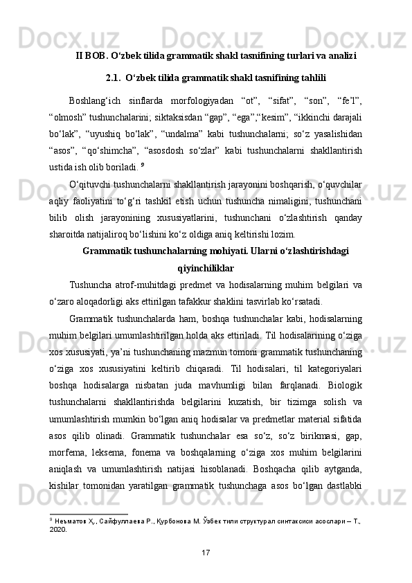 II BOB. O‘zbek tilida grammatik shakl tasnifining turlari va analizi
2.1.  O‘zbek tilida grammatik shakl tasnifining tahlili
Boshlang‘ich   sinflarda   morfologiyadan   “ot”,   “sifat”,   “son”,   “fe’l”,
“olmosh” tushunchalarini; siktaksisdan “gap”, “ega”,“kesim”, “ikkinchi darajali
bo‘lak”,   “uyushiq   bo‘lak”,   “undalma”   kabi   tushunchalarni;   so‘z   yasalishidan
“asos”,   “qo‘shimcha”,   “asosdosh   so‘zlar”   kabi   tushunchalarni   shakllantirish
ustida ish olib boriladi.  9
O‘qituvchi tushunchalarni shakllantirish jarayonini boshqarish, o‘quvchilar
aqliy   faoliyatini   to‘g‘ri   tashkil   etish   uchun   tushuncha   nimaligini,   tushunchani
bilib   olish   jarayonining   xususiyatlarini,   tushunchani   o‘zlashtirish   qanday
sharoitda natijaliroq bo‘lishini ko‘z oldiga aniq keltirishi lozim. 
Grammatik tushunchalarning mohiyati. Ularni o‘zlashtirishdagi
qiyinchiliklar 
Tushuncha   atrof-muhitdagi   predmet   va   hodisalarning   muhim   belgilari   va
o‘zaro aloqadorligi aks ettirilgan tafakkur shaklini tasvirlab ko‘rsatadi.   
Grammatik   tushunchalarda   ham,   boshqa   tushunchalar   kabi,   hodisalarning
muhim belgilari umumlashtirilgan holda aks ettiriladi. Til hodisalarining o‘ziga
xos xususiyati, ya’ni tushunchaning mazmun tomoni grammatik tushunchaning
o‘ziga   xos   xususiyatini   keltirib   chiqaradi.   Til   hodisalari,   til   kategoriyalari
boshqa   hodisalarga   nisbatan   juda   mavhumligi   bilan   farqlanadi.   Biologik
tushunchalarni   shakllantirishda   belgilarini   kuzatish,   bir   tizimga   solish   va
umumlashtirish mumkin bo‘lgan aniq hodisalar  va predmetlar  material sifatida
asos   qilib   olinadi.   Grammatik   tushunchalar   esa   so‘z,   so‘z   birikmasi,   gap,
morfema,   leksema,   fonema   va   boshqalarning   o‘ziga   xos   muhim   belgilarini
aniqlash   va   umumlashtirish   natijasi   hisoblanadi.   Boshqacha   qilib   aytganda,
kishilar   tomonidan   yaratilgan   grammatik   tushunchaga   asos   bo‘lgan   dastlabki
9
  Нѐъматов   Ҳ .,  Сайфулла	ѐва   Р .,  Қурбонова   М .  Ўзб	ѐк   тили   структурал   синтаксиси   асослари  –  Т .,
2020.
17 