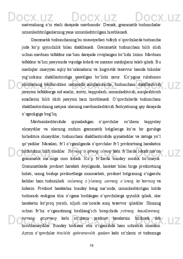 materialning   o‘zi   etarli   darajada   mavhumdir.   Demak,   grammatik   tushunchalar
umumlashtirilganlarning yana umumlashtirilgani hisoblanadi. 
Grammatik tushunchaning bu xususiyatlari tufayli o‘quvchilarda tushuncha
juda   ko‘p   qiyinchilik   bilan   shakllanadi.   Grammatik   tushunchani   bilib   olish
uchun mavhum tafakkur  ma’lum darajada rivojlangan bo‘lishi  lozim. Mavhum
tafakkur ta’lim jarayonida vujudga keladi va maxsus mashqlarni talab qiladi. Bu
mashqlar   muayyan   aqliy   ko‘nikmalarni   va   lingvistik   tasavvur   hamda   bilimlar
yig‘indisini   shakllantirishga   qaratilgan   bo‘lishi   zarur.   Ko‘pgina   ruhshunos
olimlarning   tekshirishlari   natijasida   aniqlanishicha,   tushunchani   shakllantirish
jarayoni tafakkurga oid analiz, sintez, taqqoslash, umumlashtirish, aniqlashtirish
amallarini   bilib   olish   jarayoni   ham   hisoblanadi.   O‘quvchilarda   tushunchani
shakllantirishning natijasi ularning mavhumlashtirish faoliyatining qay darajada
o‘sganligiga bog‘liq. 
Mavhumlashtirishda   qiynaladigan   o‘quvchilar   so‘zlarni   taqqoslay
olmaydilar   va   ularning   muhim   grammatik   belgilariga   ko‘ra   bir   guruhga
birlashtira  olmaydilar, tushunchani  shakllantirishda  qiynaladilar   va xatoga  yo‘l
qo‘yadilar. Masalan, fe’l o‘rganilganda o‘quvchilar fe’l predmetning harakatini
bildirishini   bilib oladilar.   Yurmoq,  o‘qimoq,  olmoq   kabi  fe’llarda  leksik  ma’no
grammatik   ma’noga   mos   keladi.   Ko‘p   fe’llarda   bunday   moslik   bo‘lmaydi.
Grammatikada   predmet   harakati   deyilganda,   harakat   bilan   birga   predmetning
holati,   uning   boshqa   predmetlarga   munosabati,   predmet   belgisining   o‘zgarishi
kabilar   ham   tushuniladi:   uxlamoq,   o‘ylamoq,   sevmoq,   o‘smoq,   ko‘karmoq   va
hokazo.   Predmet   harakatini   bunday   keng   ma’noda,   umumlashtirilgan   holda
tushunish   endigina   tilni   o‘rgana   boshlagan   o‘quvchilarga   qiyinlik   qiladi,   ular
harakatni   ko‘proq   yurish,   siljish   ma’nosida   aniq   tasavvur   qiladilar.   Shuning
uchun   fe’lni   o‘rganishning   boshlang‘ich   bosqichida   yotmoq,   kasallanmoq,
turmoq,   qizarmoq   kabi   so‘zlarni   predmet   harakatini   bildiradi   deb
hisoblamaydilar.   Bunday   hodisani   otni   o‘rganishda   ham   uchratish   mumkin.
Ayrim   o‘quvchilar   tinchlik,   qahramonlik,   qadam   kabi   so‘zlarni   ot   turkumiga
18 