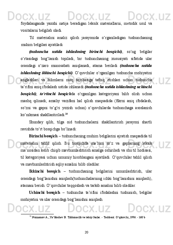 foydalanganda   yaxshi   natija   beradigan   leksik   materiallarni,   metodik   usul   va
vositalarni belgilab oladi. 
Til   materialini   analiz   qilish   jarayonida   o‘rganiladigan   tushunchaning
muhim belgilari ajratiladi 
(tushuncha   ustida   ishlashning   birinchi   bosqichi) ,   so‘ng   belgilar
o‘rtasidagi   bog‘lanish   topiladi,   bir   tushunchaning   xususiyati   sifatida   ular
orasidagi   o‘zaro   munosabati   aniqlanadi,   atama   beriladi   (tushuncha   ustida
ishlashning   ikkinchi   bosqichi) .   O‘quvchilar   o‘rganilgan   tushuncha   mohiyatini
anglashlari   va   bilimlarni   nutq   tajribasiga   tatbiq   etishlari   uchun   tushuncha
ta’rifini aniq ifodalash ustida ishlanadi  (tushuncha ustida ishlashning uchinchi
bosqichi) ;   to‘rtinchi   bosqich da   o‘rganilgan   kategoriyani   bilib   olish   uchun
mashq   qilinadi;   amaliy   vazifani   hal   qilish   maqsadida   (fikrni   aniq   ifodalash,
so‘zni   va   gapni   to‘g‘ri   yozish   uchun)   o‘quvchilarda   tushunchaga   asoslanish
ko‘nikmasi shakllantiriladi. 10
 
Shunday   qilib,   tilga   oid   tushunchalarni   shakllantirish   jarayoni   shartli
ravishda to‘rt bosqichga bo‘linadi: 
Birinchi bosqich  – tushunchaning muhim belgilarini ajratish maqsadida til
materialini   tahlil   qilish.   Bu   bosqichda   ma’lum   so‘z   va   gaplarning   leksik
ma’nosidan kelib chiqib mavhumlashtirish amalga oshiriladi va shu til hodisasi,
til kategoriyasi  uchun umumiy hisoblangani  ajratiladi. O‘quvchilar  tahlil  qilish
va mavhumlashtirish aqliy amalini bilib oladilar. 
Ikkinchi   bosqich   –   tushunchaning   belgilarini   umumlashtirish,   ular
orasidagi   bog‘lanishni   aniqlash(tushunchalarning   ichki   bog‘lanishini   aniqlash),
atamani berish. O‘quvchilar taqqoslash va tarkib amalini bilib oladilar.  
Uchinchi   bosqich   –   tushuncha   ta’rifini   ifodalashni   tushunish,   belgilar
mohiyatini va ular orasidagi bog‘lanishni aniqlash. 
10
  Nurmonov   A .,  Yo ‘ ldoshev   B .  Tilshunoslik   va   tabiiy   fanlar . -  Toshkent :  O ‘ qituvchi , 1996. - 160  b
20 