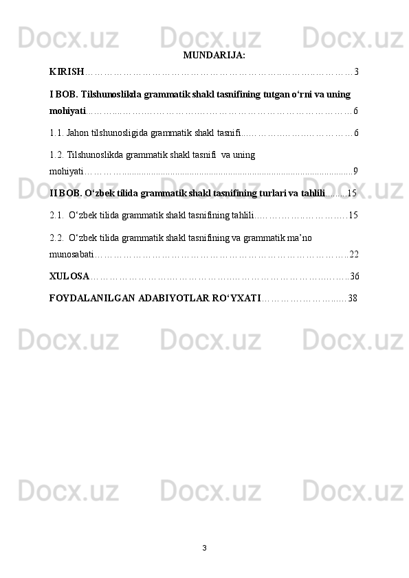 MUNDARIJA:
KIRISH ……………………………………………………..………..…………3
I BOB. Tilshunoslikda grammatik shakl tasnifining tutgan o‘rni va uning 
mohiyati ...……....…….….………….….………………………………………6
1.1. Jahon tilshunosligida grammatik shakl tasnifi...………..……..……………6
1.2. Tilshunoslikda grammatik shakl tasnifi  va uning 
mohiyati…………................................................................................................9
II BOB. O‘zbek tilida grammatik shakl tasnifining turlari va tahlili .........15
2.1.  O‘zbek tilida grammatik shakl tasnifining tahlili..…….……..……….….15
2.2.  O‘zbek tilida grammatik shakl tasnifining va grammatik ma’no 
munosabati……………………………………………………………………..22
XULOSA …………………….………………..………………………..….…..36
FOYDALANILGAN ADABIYOTLAR RO‘YXATI ………….………...…38
3 