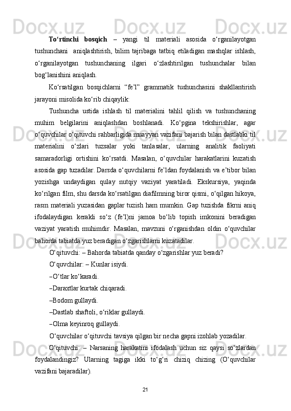 To‘rtinchi   bosqich   –   yangi   til   materiali   asosida   o‘rganilayotgan
tushunchani     aniqlashtirish,   bilim   tajribaga   tatbiq   etiladigan   mashqlar   ishlash,
o‘rganilayotgan   tushunchaning   ilgari   o‘zlashtirilgan   tushunchalar   bilan
bog‘lanishini aniqlash. 
Ko‘rsatilgan   bosqichlarni   “fe’l”   grammatik   tushunchasini   shakllantirish
jarayoni misolida ko‘rib chiqaylik:  
Tushuncha   ustida   ishlash   til   materialini   tahlil   qilish   va   tushunchaning
muhim   belgilarini   aniqlashdan   boshlanadi.   Ko‘pgina   tekshirishlar,   agar
o‘quvchilar o‘qituvchi rahbarligida muayyan vazifani bajarish bilan dastlabki til
materialini   o‘zlari   tuzsalar   yoki   tanlasalar,   ularning   analitik   faoliyati
samaradorligi   ortishini   ko‘rsatdi.   Masalan,   o‘quvchilar   harakatlarini   kuzatish
asosida gap tuzadilar. Darsda o‘quvchilarni fe’ldan foydalanish va e’tibor bilan
yozishga   undaydigan   qulay   nutqiy   vaziyat   yaratiladi.   Ekskursiya,   yaqinda
ko‘rilgan film, shu darsda ko‘rsatilgan diafilmning biror qismi, o‘qilgan hikoya,
rasm   materiali   yuzasidan   gaplar   tuzish   ham   mumkin.   Gap   tuzishda   fikrni   aniq
ifodalaydigan   kerakli   so‘z   (fe’l)ni   jamoa   bo‘lib   topish   imkonini   beradigan
vaziyat   yaratish   muhimdir.   Masalan,   mavzuni   o‘rganishdan   oldin   o‘quvchilar
bahorda tabiatda yuz beradigan o‘zgarishlarni kuzatadilar.  
O‘qituvchi: – Bahorda tabiatda qanday o‘zgarishlar yuz beradi?  
O‘quvchilar: – Kunlar isiydi. 
– O‘tlar ko‘karadi. 
– Daraxtlar kurtak chiqaradi. 
–Bodom gullaydi. 
–Dastlab shaftoli, o‘riklar gullaydi. 
– Olma keyinroq gullaydi. 
O‘quvchilar o‘qituvchi tavsiya qilgan bir necha gapni izohlab yozadilar. 
O‘qituvchi:   –   Narsaning   harakatini   ifodalash   uchun   siz   qaysi   so‘zlardan
foydalandingiz?   Ularning   tagiga   ikki   to‘g‘ri   chiziq   chizing   (O‘quvchilar
vazifani bajaradilar). 
21 