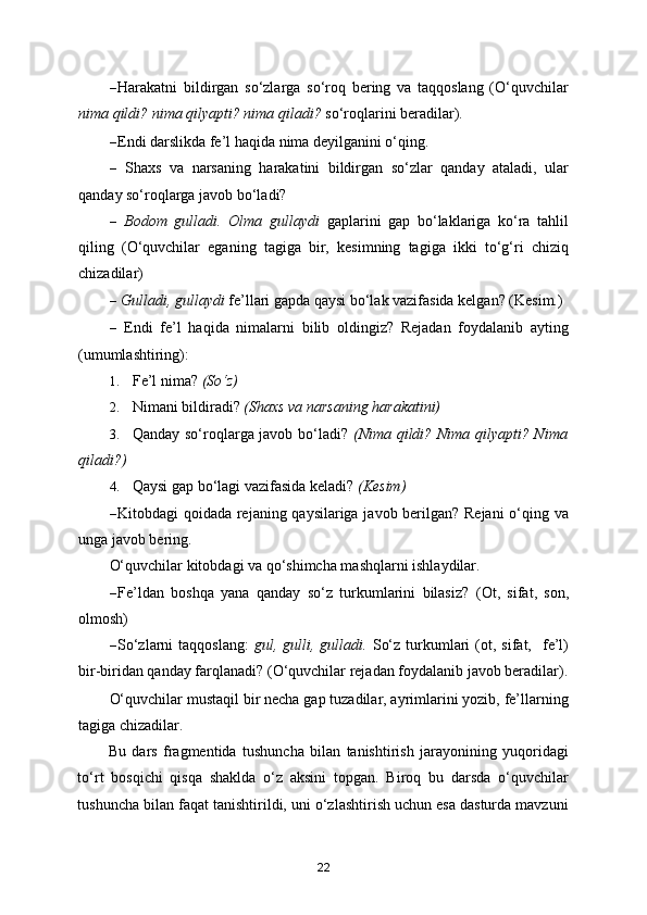 – Harakatni   bildirgan   so‘zlarga   so‘roq   bering   va   taqqoslang   (O‘quvchilar
nima qildi? nima qilyapti? nima qiladi?  so‘roqlarini beradilar).   
– Endi darslikda fe’l haqida nima deyilganini o‘qing. 
–   Shaxs   va   narsaning   harakatini   bildirgan   so‘zlar   qanday   ataladi,   ular
qanday so‘roqlarga javob bo‘ladi? 
–   Bodom   gulladi.   Olma   gullaydi   gaplarini   gap   bo‘laklariga   ko‘ra   tahlil
qiling   (O‘quvchilar   eganing   tagiga   bir,   kesimning   tagiga   ikki   to‘g‘ri   chiziq
chizadilar) 
–  Gulladi, gullaydi  fe’llari gapda qaysi bo‘lak vazifasida kelgan? (Kesim.) 
–   Endi   fe’l   haqida   nimalarni   bilib   oldingiz?   Rejadan   foydalanib   ayting
(umumlashtiring): 
1. Fe’l nima?  (So‘z)  
2. Nimani bildiradi?  (Shaxs va narsaning harakatini)  
3. Qanday so‘roqlarga javob bo‘ladi?   (Nima qildi? Nima qilyapti? Nima
qiladi?)  
4. Qaysi gap bo‘lagi vazifasida keladi?  (Kesim)  
– Kitobdagi qoidada rejaning qaysilariga javob berilgan? Rejani  o‘qing va
unga javob bering. 
O‘quvchilar kitobdagi va qo‘shimcha mashqlarni ishlaydilar. 
– Fe’ldan   boshqa   yana   qanday   so‘z   turkumlarini   bilasiz?   (Ot,   sifat,   son,
olmosh) 
– So‘zlarni   taqqoslang:   gul,  gulli,  gulladi.   So‘z  turkumlari  (ot,  sifat,    fe’l)
bir-biridan qanday farqlanadi?  (O‘quvchilar rejadan foydalanib javob beradilar).
O‘quvchilar mustaqil bir necha gap tuzadilar, ayrimlarini yozib, fe’llarning
tagiga chizadilar. 
Bu   dars   fragmentida   tushuncha   bilan   tanishtirish   jarayonining   yuqoridagi
to‘rt   bosqichi   qisqa   shaklda   o‘z   aksini   topgan.   Biroq   bu   darsda   o‘quvchilar
tushuncha bilan faqat tanishtirildi, uni o‘zlashtirish uchun esa dasturda mavzuni
22 