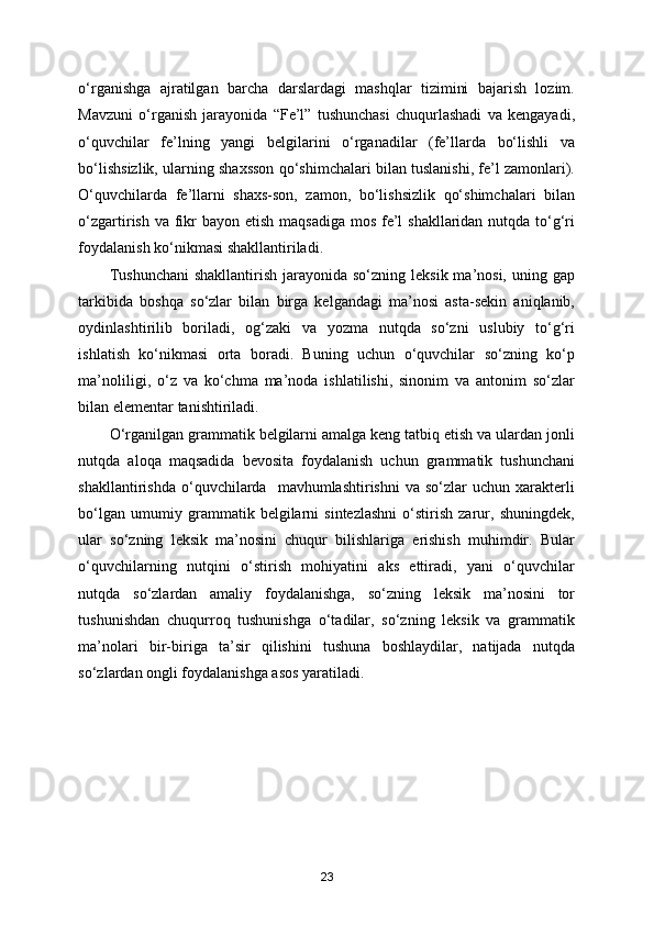 o‘rganishga   ajratilgan   barcha   darslardagi   mashqlar   tizimini   bajarish   lozim.
Mavzuni   o‘rganish   jarayonida   “Fe’l”   tushunchasi   chuqurlashadi   va   kengayadi,
o‘quvchilar   fe’lning   yangi   belgilarini   o‘rganadilar   (fe’llarda   bo‘lishli   va
bo‘lishsizlik, ularning shaxsson qo‘shimchalari bilan tuslanishi, fe’l zamonlari).
O‘quvchilarda   fe’llarni   shaxs-son,   zamon,   bo‘lishsizlik   qo‘shimchalari   bilan
o‘zgartirish va fikr  bayon etish maqsadiga mos fe’l  shakllaridan nutqda to‘g‘ri
foydalanish ko‘nikmasi shakllantiriladi. 
Tushunchani  shakllantirish  jarayonida so‘zning  leksik ma’nosi, uning gap
tarkibida   boshqa   so‘zlar   bilan   birga   kelgandagi   ma’nosi   asta-sekin   aniqlanib,
oydinlashtirilib   boriladi,   og‘zaki   va   yozma   nutqda   so‘zni   uslubiy   to‘g‘ri
ishlatish   ko‘nikmasi   orta   boradi.   Buning   uchun   o‘quvchilar   so‘zning   ko‘p
ma’noliligi,   o‘z   va   ko‘chma   ma’noda   ishlatilishi,   sinonim   va   antonim   so‘zlar
bilan elementar tanishtiriladi.    
O‘rganilgan grammatik belgilarni amalga keng tatbiq etish va ulardan jonli
nutqda   aloqa   maqsadida   bevosita   foydalanish   uchun   grammatik   tushunchani
shakllantirishda  o‘quvchilarda    mavhumlashtirishni  va  so‘zlar  uchun   xarakterli
bo‘lgan   umumiy   grammatik   belgilarni   sintezlashni   o‘stirish   zarur,   shuningdek,
ular   so‘zning   leksik   ma’nosini   chuqur   bilishlariga   erishish   muhimdir.   Bular
o‘quvchilarning   nutqini   o‘stirish   mohiyatini   aks   ettiradi,   yani   o‘quvchilar
nutqda   so‘zlardan   amaliy   foydalanishga,   so‘zning   leksik   ma’nosini   tor
tushunishdan   chuqurroq   tushunishga   o‘tadilar,   so‘zning   leksik   va   grammatik
ma’nolari   bir-biriga   ta’sir   qilishini   tushuna   boshlaydilar,   natijada   nutqda
so‘zlardan ongli foydalanishga asos yaratiladi.     
23 