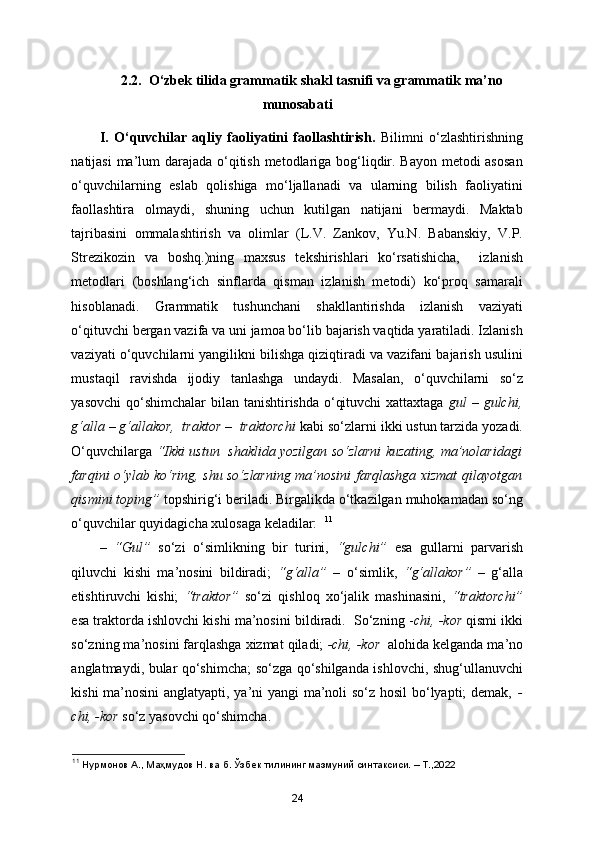 2.2.  O‘zbek tilida grammatik shakl tasnifi va grammatik ma’no
munosabati
I.   O‘quvchilar   aqliy   faoliyatini   faollashtirish.   Bilimni   o‘zlashtirishning
natijasi  ma’lum darajada o‘qitish metodlariga bog‘liqdir. Bayon  metodi asosan
o‘quvchilarning   eslab   qolishiga   mo‘ljallanadi   va   ularning   bilish   faoliyatini
faollashtira   olmaydi,   shuning   uchun   kutilgan   natijani   bermaydi.   Maktab
tajribasini   ommalashtirish   va   olimlar   (L.V.   Zankov,   Yu.N.   Babanskiy,   V.P.
Strezikozin   va   boshq.)ning   maxsus   tekshirishlari   ko‘rsatishicha,     izlanish
metodlari   (boshlang‘ich   sinflarda   qisman   izlanish   metodi)   ko‘proq   samarali
hisoblanadi.   Grammatik   tushunchani   shakllantirishda   izlanish   vaziyati
o‘qituvchi bergan vazifa va uni jamoa bo‘lib bajarish vaqtida yaratiladi. Izlanish
vaziyati o‘quvchilarni yangilikni bilishga qiziqtiradi va vazifani bajarish usulini
mustaqil   ravishda   ijodiy   tanlashga   undaydi.   Masalan,   o‘quvchilarni   so‘z
yasovchi  qo‘shimchalar bilan tanishtirishda o‘qituvchi  xattaxtaga   gul   –   gulchi,
g‘alla – g‘allakor,  traktor –  traktorchi  kabi so‘zlarni ikki ustun tarzida yozadi.
O‘quvchilarga   “Ikki ustun  shaklida yozilgan so‘zlarni kuzating, ma’nolaridagi
farqini o‘ylab ko‘ring, shu so‘zlarning ma’nosini farqlashga xizmat qilayotgan
qismini toping”  topshirig‘i beriladi. Birgalikda o‘tkazilgan muhokamadan so‘ng
o‘quvchilar quyidagicha xulosaga keladilar:   11
–   “Gul”   so‘zi   o‘simlikning   bir   turini,   “gulchi”   esa   gullarni   parvarish
qiluvchi   kishi   ma’nosini   bildiradi;   “g‘alla”   –   o‘simlik,   “g‘allakor”   –   g‘alla
etishtiruvchi   kishi;   “traktor”   so‘zi   qishloq   xo‘jalik   mashinasini,   “traktorchi”
esa traktorda ishlovchi kishi ma’nosini bildiradi.  So‘zning - chi, -kor  qismi ikki
so‘zning ma’nosini farqlashga xizmat qiladi;  -chi, -kor   alohida kelganda ma’no
anglatmaydi, bular qo‘shimcha; so‘zga qo‘shilganda ishlovchi, shug‘ullanuvchi
kishi ma’nosini  anglatyapti, ya’ni yangi ma’noli so‘z hosil  bo‘lyapti; demak,   -
chi, -kor  so‘z yasovchi qo‘shimcha. 
11
 Нурмонов А., Маҳмудов Н. ва б. Ўзбѐк тилининг мазмуний синтаксиси. – Т.,2022
24 