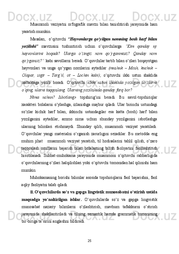 Muammoli   vaziyatni   orfografik   mavzu   bilan   tanishtirish   jarayonida   ham
yaratish mumkin. 
Masalan,     o‘qituvchi   “Hayvonlarga   qo‘yilgan   nomning   bosh   harf   bilan
yozilishi”   mavzusini   tushuntirish   uchun   o‘quvchilarga   “Kim   qanday   uy
hayvonlarini   boqadi?   Ularga   o‘zingiz   nom   qo‘yganmisiz?   Qanday   nom
qo‘ygansiz?”  kabi savollarni beradi. O‘quvchilar tartib bilan o‘zlari boqayotgan
hayvonlari   va   unga   qo‘ygan   nomlarini   aytadilar   (mushuk   –   Mosh,   kuchuk   –
Olapar,   sigir   –   Targ‘il,   ot   –   Lochin   kabi) ;   o‘qituvchi   ikki   ustun   shaklida
xattaxtaga   yozib   boradi.   O‘qituvchi   «Ikki   ustun   shaklida   yozilgan   so‘zlarni
o‘qing, ularni taqqoslang. Ularning yozilishida qanday farq bor? 
Nima   uchun?   Isbotlang»   topshirig‘ini   beradi.   Bu   savol-topshiriqlar
xarakteri   bolalarni   o‘ylashga,   izlanishga  majbur  qiladi.  Ular   birinchi   ustundagi
so‘zlar   kichik   harf   bilan,   ikkinchi   ustundagilar   esa   katta   (bosh)   harf   bilan
yozilganini   aytadilar,   ammo   nima   uchun   shunday   yozilganini   isbotlashga
ularning   bilimlari   etishmaydi.   Shunday   qilib,   muammoli   vaziyat   yaratiladi.
O‘quvchilar   yangi   materialni   o‘rganish   zarurligini   sezadilar.   Bu   metodda   eng
muhim   jihat       muammoli   vaziyat   yaratish,   til   hodisalarini   tahlil   qilish,   o‘zaro
taqqoslash   omillarini   bajarish   bilan   bolalarning   bilish   faoliyatini   faollashtirish
hisoblanadi.   Suhbat-muhokama   jarayonida   muammoni   o‘qituvchi   rahbarligida
o‘quvchilarning o‘zlari halqilishlari yoki o‘qituvchi tomonidan hal qilinishi ham
mumkin. 
Muhokamaning borishi bilimlar asosida topshiriqlarni faol bajarishni, faol
aqliy faoliyatni talab qiladi. 
II. O‘quvchilarda so‘z va gapga lingvistik munosabatni o‘stirish ustida
maqsadga   yo‘naltirilgan   ishlar.   O‘quvchilarda   so‘z   va   gapga   lingvistik
munosabat   nazariy   bilimlarni   o‘zlashtirish,   mavhum   tafakkurni   o‘stirish
jarayonida   shakllantiriladi   va   tilning   semantik   hamda   grammatik   tomonining
bir-biriga ta’sirini anglashni bildiradi. 
25 