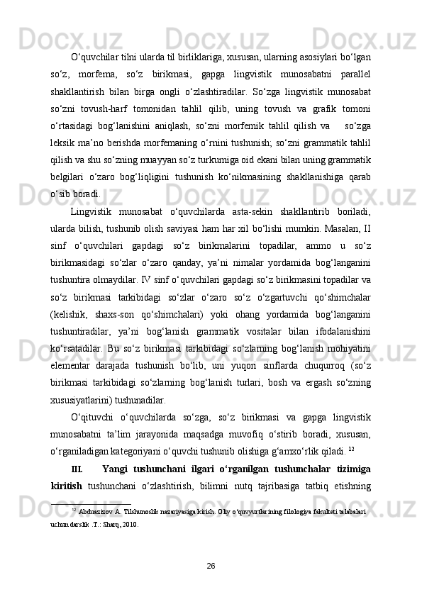 O‘quvchilar tilni ularda til birliklariga, xususan, ularning asosiylari bo‘lgan
so‘z,   morfema,   so‘z   birikmasi,   gapga   lingvistik   munosabatni   parallel
shakllantirish   bilan   birga   ongli   o‘zlashtiradilar.   So‘zga   lingvistik   munosabat
so‘zni   tovush-harf   tomonidan   tahlil   qilib,   uning   tovush   va   grafik   tomoni
o‘rtasidagi   bog‘lanishini   aniqlash,   so‘zni   morfemik   tahlil   qilish   va       so‘zga
leksik   ma’no   berishda   morfemaning   o‘rnini   tushunish;   so‘zni   grammatik  tahlil
qilish va shu so‘zning muayyan so‘z turkumiga oid ekani bilan uning grammatik
belgilari   o‘zaro   bog‘liqligini   tushunish   ko‘nikmasining   shakllanishiga   qarab
o‘sib boradi. 
Lingvistik   munosabat   o‘quvchilarda   asta-sekin   shakllantirib   boriladi,
ularda bilish, tushunib olish saviyasi  ham har xil bo‘lishi mumkin. Masalan, II
sinf   o‘quvchilari   gapdagi   so‘z   birikmalarini   topadilar,   ammo   u   so‘z
birikmasidagi   so‘zlar   o‘zaro   qanday,   ya’ni   nimalar   yordamida   bog‘langanini
tushuntira olmaydilar. IV sinf o‘quvchilari gapdagi so‘z birikmasini topadilar va
so‘z   birikmasi   tarkibidagi   so‘zlar   o‘zaro   so‘z   o‘zgartuvchi   qo‘shimchalar
(kelishik,   shaxs-son   qo‘shimchalari)   yoki   ohang   yordamida   bog‘langanini
tushuntiradilar,   ya’ni   bog‘lanish   grammatik   vositalar   bilan   ifodalanishini
ko‘rsatadilar.   Bu   so‘z   birikmasi   tarkibidagi   so‘zlarning   bog‘lanish   mohiyatini
elementar   darajada   tushunish   bo‘lib,   uni   yuqori   sinflarda   chuqurroq   (so‘z
birikmasi   tarkibidagi   so‘zlarning   bog‘lanish   turlari,   bosh   va   ergash   so‘zning
xususiyatlarini) tushunadilar. 
O‘qituvchi   o‘quvchilarda   so‘zga,   so‘z   birikmasi   va   gapga   lingvistik
munosabatni   ta’lim   jarayonida   maqsadga   muvofiq   o‘stirib   boradi,   xususan,
o‘rganiladigan kategoriyani o‘quvchi tushunib olishiga g‘amxo‘rlik qiladi.  12
III. Yangi   tushunchani   ilgari   o‘rganilgan   tushunchalar   tizimiga
kiritish   tushunchani   o‘zlashtirish,   bilimni   nutq   tajribasiga   tatbiq   etishning
12
  Abduazizov A. Tilshunoslik nazariyasiga kirish. Oliy o‘quvyurtlarining filologiya fakulteti talabalari
uchun darslik .T.: Sharq, 2010.
26 