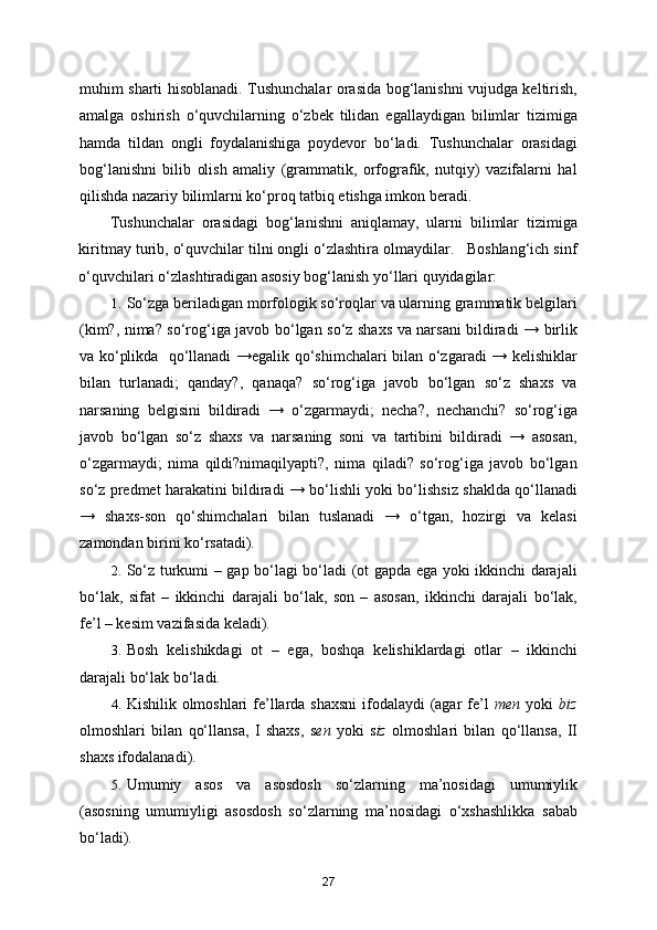 muhim sharti hisoblanadi. Tushunchalar orasida bog‘lanishni vujudga keltirish,
amalga   oshirish   o‘quvchilarning   o‘zbek   tilidan   egallaydigan   bilimlar   tizimiga
hamda   tildan   ongli   foydalanishiga   poydevor   bo‘ladi.   Tushunchalar   orasidagi
bog‘lanishni   bilib   olish   amaliy   (grammatik,   orfografik,   nutqiy)   vazifalarni   hal
qilishda nazariy bilimlarni ko‘proq tatbiq etishga imkon beradi. 
Tushunchalar   orasidagi   bog‘lanishni   aniqlamay,   ularni   bilimlar   tizimiga
kiritmay turib, o‘quvchilar tilni ongli o‘zlashtira olmaydilar.   Boshlang‘ich sinf
o‘quvchilari o‘zlashtiradigan asosiy bog‘lanish yo‘llari quyidagilar: 
1. So‘zga beriladigan morfologik so‘roqlar va ularning grammatik belgilari
(kim?, nima? so‘rog‘iga javob bo‘lgan so‘z shaxs va narsani bildiradi → birlik
va ko‘plikda   qo‘llanadi →egalik qo‘shimchalari bilan o‘zgaradi → kelishiklar
bilan   turlanadi;   qanday?,   qanaqa?   so‘rog‘iga   javob   bo‘lgan   so‘z   shaxs   va
narsaning   belgisini   bildiradi   →   o‘zgarmaydi;   necha?,   nechanchi?   so‘rog‘iga
javob   bo‘lgan   so‘z   shaxs   va   narsaning   soni   va   tartibini   bildiradi   →   asosan,
o‘zgarmaydi;   nima   qildi?nimaqilyapti?,   nima   qiladi?   so‘rog‘iga   javob   bo‘lgan
so‘z predmet harakatini bildiradi → bo‘lishli yoki bo‘lishsiz shaklda qo‘llanadi
→   shaxs-son   qo‘shimchalari   bilan   tuslanadi   →   o‘tgan,   hozirgi   va   kelasi
zamondan birini ko‘rsatadi). 
2. So‘z turkumi – gap bo‘lagi bo‘ladi (ot gapda ega yoki ikkinchi darajali
bo‘lak,   sifat   –   ikkinchi   darajali   bo‘lak,   son   –   asosan,   ikkinchi   darajali   bo‘lak,
fe’l – kesim vazifasida keladi). 
3. Bosh   kelishikdagi   ot   –   ega,   boshqa   kelishiklardagi   otlar   –   ikkinchi
darajali bo‘lak bo‘ladi. 
4. Kishilik olmoshlari fe’llarda shaxsni  ifodalaydi (agar  fe’l   men   yoki   biz
olmoshlari   bilan   qo‘llansa,   I   shaxs,   s en   yoki   s iz   olmoshlari   bilan   qo‘llansa,   II
shaxs ifodalanadi). 
5. Umumiy   asos   va   asosdosh   so‘zlarning   ma’nosidagi   umumiylik
(asosning   umumiyligi   asosdosh   so‘zlarning   ma’nosidagi   o‘xshashlikka   sabab
bo‘ladi). 
27 