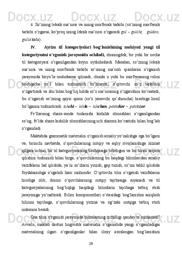 6. So‘zning leksik ma’nosi va uning morfemik tarkibi (so‘zning morfemik
tarkibi o‘zgarsa, ko‘proq uning leksik ma’nosi o‘zgaradi: gul – gulchi,   guldon,
gulla  kabi). 
IV. Ayrim   til   kategoriyalari   bog‘lanishining   mohiyati   yangi   til
kategoriyasini o‘rganish jarayonida ochiladi,   shuningdek, bir yoki bir necha
til   kategoriyasi   o‘rganilgandan   keyin   oydinlashadi.   Masalan,   so‘zning   leksik
ma’nosi   va   uning   morfemik   tarkibi   so‘zning   ma’noli   qismlarini   o‘rganish
jarayonida   biryo‘la   muhokama   qilinadi,   chunki   u   yoki   bu   morfemaning   rolini
boshqacha   yo‘l   bilan   tushuntirib   bo‘lmaydi;   o‘qituvchi   so‘z   tarkibini
o‘zgartiradi va shu bilan bog‘liq holda so‘z ma’nosiniig o‘zgarishini ko‘rsatadi,
bu   o‘zgarish   so‘zning   qaysi   qismi   (so‘z   yasovchi   qo‘shimcha)   hisobiga   hosil
bo‘lganini tushuntiradi:  ish chi  –  ish la  –  ish chan ; paxta kor  –  paxta zor .  
Fe’llarning   shaxs-sonda   tuslanishi   kishilik   olmoshlari   o‘rganilgandan
so‘ng, fe’lda shaxs kishilik olmoshlarining uch shaxsni ko‘rsatishi bilan bog‘lab
o‘rganiladi. 
Maktabda grammatik materialni o‘rganish amaliy yo‘nalishga ega bo‘lgani
va,   birinchi   navbatda,   o‘quvchilarning   nutqiy   va   aqliy   rivojlanishiga   xizmat
qilgani uchun, bir til kategoriyasining boshqasiga tobeligini va bir-birini taqozo
qilishini tushunish bilan birga, o‘quvchilarning bu haqdagi bilimlaridan amaliy
vazifalarni hal qilishda, ya’ni so‘zlarni yozish, gap tuzish, so‘zni tahlil qilishda
foydalanishga   o‘rgatish   ham   muhimdir.   O‘qituvchi   tilni   o‘rgatish   vazifalarini
hisobga   olib,   doimo   o‘quvchilarning   nutqiy   tajrbasiga   suyanadi   va   til
kategoriyalarining   bog‘liqligi   haqidagi   bilimlarni   tajribaga   tatbiq   etish
jarayoniga   yo‘naltiradi.   Bilim   komponentlari   o‘rtasidagi   bog‘lanishni   aniqlash
bilimni   tajribaga,   o‘quvchilarning   yozma   va   og‘zaki   nutqiga   tatbiq   etish
imkonini beradi. 
Ona tilini o‘rganish jarayonida bilimlarning izchilligi qanday ta’minlanadi?
Avvalo,   maktab   dasturi   lingvistik   materialni   o‘rganishda   yangi   o‘rganiladigai
materialning   ilgari   o‘rganilganlar   bilan   ilmiy   asoslangan   bog‘lanishini
28 