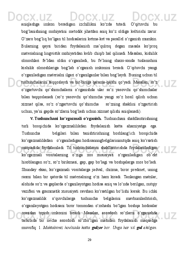 aniqlashga   imkon   beradigan   izchillikni   ko‘zda   tutadi.   O‘qituvchi   bu
bog‘lanishning   mohiyatini   metodik   jihatdan   aniq   ko‘z   oldiga   keltirishi   zarur.
O‘zaro bog‘liq bo‘lgan til hodisalarini ketma-ket va parallel o‘rganish mumkin.
Bularning   qaysi   biridan   foydalanish   ma’qulroq   degan   masala   ko‘proq
materialning lingvistik mohiyatidan kelib chiqib hal  qilinadi. Masalan,  kishilik
olmoshlari   fe’ldan   oldin   o‘rganiladi,   bu   fe’lning   shaxs-sonda   tuslanishini
kishilik   olmoshlariga   bog‘lab   o‘rganish   imkonini   beradi.   O‘qituvchi   yangi
o‘rganiladigan materialni ilgari o‘rganilganlar bilan bog‘laydi. Buning uchun til
tushunchalarini  taqqoslaydi  va bir-biriga qarama-qarshi  qo‘yadi. Masalan,  so‘z
o‘zgartuvchi   qo‘shimchalarni   o‘rganishda   ular   so‘z   yasovchi   qo‘shimchalar
bilan   taqqoslanadi   (so‘z   yasovchi   qo‘shimcha   yangi   so‘z   hosil   qilish   uchun
xizmat   qilsa,   so‘z   o‘zgartuvchi   qo‘shimcha       so‘zning   shaklini   o‘zgartirish
uchun, ya’ni gapda so‘zlarni bog‘lash uchun xizmat qilishi aniqlanadi). 
V. Tushunchani   ko‘rgazmali   o‘rganish.   Tushunchani   shakllantirishning
turli   bosqichida   ko‘rgazmalilikdan   foydalanish   katta   ahamiyatga   ega.
Tushuncha       belgilari   bilan   tanishtirishning   boshlang‘ich   bosqichida
ko‘rgazmalilikdan     o‘rganiladigan hodisannngbelgilarininutqda aniq ko‘rsatish
maqsadida   foydalaniladi.   Til   tushunchalarini   shakllantirishda   foydalaniladigan
ko‘rgazmali   vositalarning   o‘ziga   xos   xususiyati   o‘rganiladigan   ob’ekt
hisoblangan so‘z, so‘z birikmasi, gap, gap bo‘lagi va boshqalarga mos bo‘ladi.
Shunday   ekan,   ko‘rgazmali   vositalarga   jadval,   chizma,   biror   predmet,   uning
rasmi   bilan   bir   qatorda   til   materialning   o‘zi   ham   kiradi.   Tanlangan   matnlar,
alohida so‘z va gaplarda o‘rganilayotgan hodisa aniq va lo‘nda berilgan, nutqiy
vazifasi  va  grammatik  xususiyati   ravshan  ko‘rsatilgan  bo‘lishi   kerak.  Bu  ichki
ko‘rgazmalilik   o‘quvchilarga   tushuncha   belgilarini   mavhumlashtirish,
o‘rganilayotgan   hodisani   biror   tomondan   o‘xshashi   bo‘lgan   boshqa   hodisalar
orasidan   topish   imkonini   beradi.   Masalan,   asosdosh   so‘zlarni   o‘rganishda
tarkibida   bir   necha   asosdosh   so‘zbo‘lgan   matndan   foydalanish   maqsadga
muvofiq:  1.   Maktabimiz   hovlisida  katta   gulzor   bor.  Unga  har   xil   gul   ekilgan.
29 