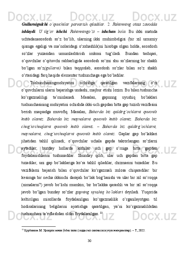 Gullarnigulchi   o‘quvchilar   parvarish   qiladilar.   2.   Rahimning   otasi   zavodda
ishlaydi .   U   ilg‘or   ishchi .   Rahimningo‘zi   –   ishchan   bola.   Bu   ikki   matnda
uchtadanasosdosh   so‘z   bo‘lib,   ularning   ikki   muhimbelgisi   (bir   xil   umumiy
qismga   egaligi   va   ma’nolaridagi   o‘xshashlik)ni   hisobga   olgan   holda,   asosdosh
so‘zlar   yuzasidan   umumlashtirish   imkoni   tug‘iladi.   Bundan   tashqari,
o‘quvchilar   o‘qituvchi   rahbarligida   asosdosh   so‘zni   shu   so‘zlarning   bir   shakli
bo‘lgan   so‘z (gullarni)   bilan   taqqoslab,   asosdosh   so‘zlar   bilan   so‘z   shakli
o‘rtasidagi farq haqida elementar tushunchaga ega bo‘ladilar. 
Tushunchaningmohiyatini   ochishga   qaratilgan   vazifalarning   o‘zi
o‘quvchilarni ularni bajarishga undashi, majbur etishi lozim. Bu bilan tushuncha
ko‘rgazmaliligi   ta’minlanadi.   Masalan,   gapnnng   uyushiq   bo‘laklari
tushunchasining mohiyatini ochishda ikki-uch gapdan bitta gap tuzish vazifasini
berish   maqsadga   muvofiq.   Masalan,   Bahorda   biz   qaldirg‘ochlarni   quvonib
kutib   olamiz.   Bahorda   biz   maynalarni   quvonib   kutib   olamiz.   Bahorda   biz
chug‘urchuqlarni   quvonib   kutib   olamiz.   –   Bahorda   biz   qaldirg‘ochlarni,
maynalarni,   chug‘urchuqlarni   quvonib   kutib   olamiz.   Gaplar   gap   bo‘laklari
jihatidan   tahlil   qilinadi;   o‘quvchilar   uchala   gapda   takrorlangan   so‘zlarni
aytadilar;   bunday   hollarda   kishilar   uch   gap   o‘rniga   bitta   gapdan
foydalanishlarini   tushunadilar.   Shunday   qilib,   ular   uch   gapdan   bitta   gap
tuzadilar,   uni   gap   bo‘laklariga   ko‘ra   tahlil   qiladilar,   chizmasini   tuzadilar.   Bu
vazifalarni   bajarish   bilan   o‘quvchilar   ko‘rgazmali   xulosa   chiqaradilar:   bir
kesimga   bir   necha   ikkinchi   darajali   bo‘lak   bog‘lanishi   va   ular   bir   xil   so‘roqqa
(nimalarni?)   javob   bo‘lishi   mumkin;   bir   bo‘lakka   qarashli   va   bir   xil   so‘roqqa
javob   bo‘lgan   bunday   so‘zlar   gapning   uyushiq   bo‘laklari   deyiladi.   Yuqorida
keltirilgan   misollarda   foydalanilgan   ko‘rgazmalilik   o‘rganilayotgan   til
hodisalarining   belgilarini   ajratishga   qaratilgan,   ya’ni   ko‘rgazmalilikdan
tushunchani ta’riflashdan oldin foydalanilgan.  13
13
  Қурбонова М. Ҳозирги замон ўзбек тили (содда гап синтаксиси учун материаллар). – Т., 2022.   
30 