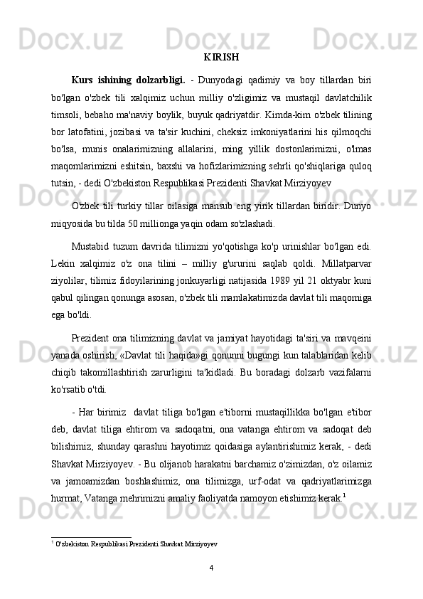 KIRISH
Kurs   ishining   dolzarbligi.   -   Dunyodagi   qadimiy   va   boy   tillardan   biri
bo'lgan   o'zbek   tili   xalqimiz   uchun   milliy   o'zligimiz   va   mustaqil   davlatchilik
timsoli, bebaho ma'naviy boylik, buyuk qadriyatdir. Kimda-kim o'zbek tilining
bor   latofatini,   jozibasi   va   ta'sir   kuchini,   cheksiz   imkoniyatlarini   his   qilmoqchi
bo'lsa,   munis   onalarimizning   allalarini,   ming   yillik   dostonlarimizni,   o'lmas
maqomlarimizni   eshitsin,  baxshi  va  hofizlarimizning  sehrli  qo'shiqlariga  quloq
tutsin, - dedi O'zbekiston Respublikasi Prezidenti Shavkat Mirziyoyev 
O'zbek   tili   turkiy   tillar   oilasiga   mansub   eng   yirik   tillardan   biridir.   Dunyo
miqyosida bu tilda 50 millionga yaqin odam so'zlashadi.
Mustabid   tuzum   davrida   tilimizni   yo'qotishga   ko'p   urinishlar   bo'lgan   edi.
Lekin   xalqimiz   o'z   ona   tilini   –   milliy   g'ururini   saqlab   qoldi.   Millatparvar
ziyolilar, tilimiz fidoyilarining jonkuyarligi natijasida 1989 yil 21 oktyabr kuni
qabul qilingan qonunga asosan, o'zbek tili mamlakatimizda davlat tili maqomiga
ega bo'ldi.
Prezident  ona tilimizning davlat va jamiyat  hayotidagi ta'siri  va mavqeini
yanada oshirish, «Davlat tili haqida»gi qonunni bugungi kun talablaridan kelib
chiqib   takomillashtirish   zarurligini   ta'kidladi.   Bu   boradagi   dolzarb   vazifalarni
ko'rsatib o'tdi.  
-   Har   birimiz     davlat   tiliga   bo'lgan   e'tiborni   mustaqillikka   bo'lgan   e'tibor
deb,   davlat   tiliga   ehtirom   va   sadoqatni,   ona   vatanga   ehtirom   va   sadoqat   deb
bilishimiz,  shunday   qarashni   hayotimiz   qoidasiga   aylantirishimiz   kerak,   -   dedi
Shavkat Mirziyoyev. - Bu olijanob harakatni barchamiz o'zimizdan, o'z oilamiz
va   jamoamizdan   boshlashimiz,   ona   tilimizga,   urf-odat   va   qadriyatlarimizga
hurmat, Vatanga mehrimizni amaliy faoliyatda namoyon etishimiz kerak. 1
1
  O ' zbekiston   Respublikasi   Prezidenti   Shavkat   Mirziyoyev
4 