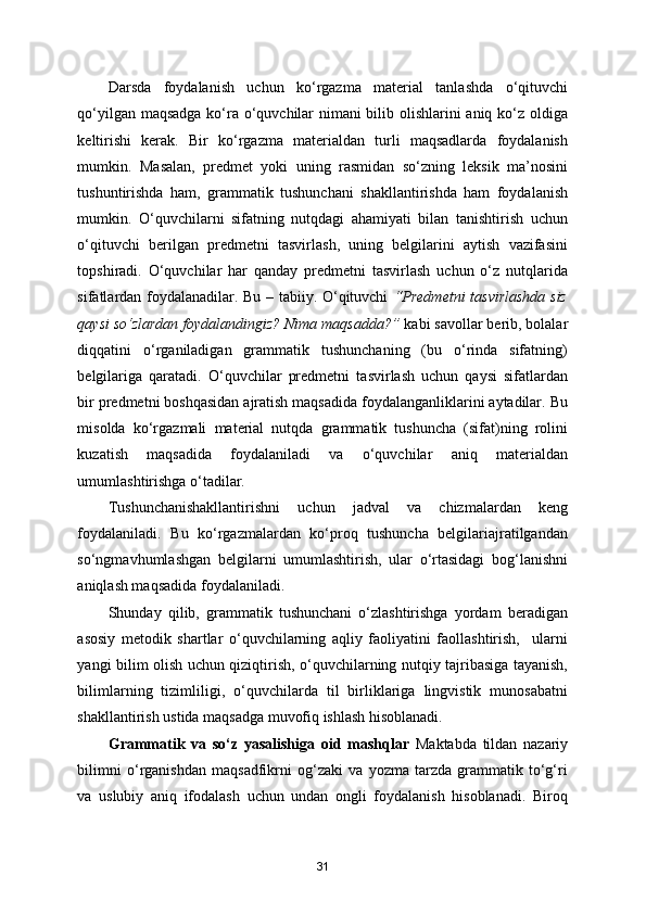 Darsda   foydalanish   uchun   ko‘rgazma   material   tanlashda   o‘qituvchi
qo‘yilgan maqsadga ko‘ra o‘quvchilar nimani bilib olishlarini aniq ko‘z oldiga
keltirishi   kerak.   Bir   ko‘rgazma   materialdan   turli   maqsadlarda   foydalanish
mumkin.   Masalan,   predmet   yoki   uning   rasmidan   so‘zning   leksik   ma’nosini
tushuntirishda   ham,   grammatik   tushunchani   shakllantirishda   ham   foydalanish
mumkin.   O‘quvchilarni   sifatning   nutqdagi   ahamiyati   bilan   tanishtirish   uchun
o‘qituvchi   berilgan   predmetni   tasvirlash,   uning   belgilarini   aytish   vazifasini
topshiradi.   O‘quvchilar   har   qanday   predmetni   tasvirlash   uchun   o‘z   nutqlarida
sifatlardan foydalanadilar. Bu – tabiiy. O‘qituvchi   “Predmetni  tasvirlashda siz
qaysi so‘zlardan foydalandingiz? Nima maqsadda?”  kabi savollar berib, bolalar
diqqatini   o‘rganiladigan   grammatik   tushunchaning   (bu   o‘rinda   sifatning)
belgilariga   qaratadi.   O‘quvchilar   predmetni   tasvirlash   uchun   qaysi   sifatlardan
bir predmetni boshqasidan ajratish maqsadida foydalanganliklarini aytadilar. Bu
misolda   ko‘rgazmali   material   nutqda   grammatik   tushuncha   (sifat)ning   rolini
kuzatish   maqsadida   foydalaniladi   va   o‘quvchilar   aniq   materialdan
umumlashtirishga o‘tadilar. 
Tushunchanishakllantirishni   uchun   jadval   va   chizmalardan   keng
foydalaniladi.   Bu   ko‘rgazmalardan   ko‘proq   tushuncha   belgilariajratilgandan
so‘ngmavhumlashgan   belgilarni   umumlashtirish,   ular   o‘rtasidagi   bog‘lanishni
aniqlash maqsadida foydalaniladi. 
Shunday   qilib,   grammatik   tushunchani   o‘zlashtirishga   yordam   beradigan
asosiy   metodik   shartlar   o‘quvchilarning   aqliy   faoliyatini   faollashtirish,     ularni
yangi bilim olish uchun qiziqtirish, o‘quvchilarning nutqiy tajribasiga tayanish,
bilimlarning   tizimliligi,   o‘quvchilarda   til   birliklariga   lingvistik   munosabatni
shakllantirish ustida maqsadga muvofiq ishlash hisoblanadi. 
Grammatik   va   so‘z   yasalishiga   oid   mashqlar   Maktabda   tildan   nazariy
bilimni   o‘rganishdan   maqsadfikrni   og‘zaki   va   yozma   tarzda   grammatik   to‘g‘ri
va   uslubiy   aniq   ifodalash   uchun   undan   ongli   foydalanish   hisoblanadi.   Biroq
31 