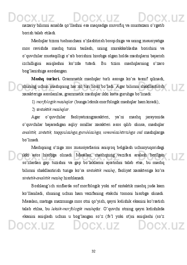 nazariy bilimni amalda qo‘llashni esa maqsadga muvofiq va muntazam o‘rgatib
borish talab etiladi. 
Mashqlar tizimi tushunchani o‘zlashtirish bosqichiga va uning xususiyatiga
mos   ravishda   mashq   turini   tanlash,   uning   murakkablasha   borishini   va
o‘quvchilar mustaqilligi o‘sib borishini hisobga olgan holda mashqlarni bajarish
izchilligini   aniqlashni   ko‘zda   tutadi.   Bu   tizim   mashqlarning   o‘zaro
bog‘lanishiga asoslangan. 
Mashq   turlari.   Grammatik   mashqlar   turli   asosga   ko‘ra   tasnif   qilinadi,
shuning uchun mashqning har xil turi hosil bo‘ladi. Agar bilimni shakllantirish
xarakteriga asoslanilsa, grammatik mashqlar ikki katta guruhga bo‘linadi: 
1)  morfologik mashqlar  (bunga leksik-morfologik mashqlar ham kiradi); 
2) s intaktik mashqlar .  
Agar   o‘quvchilar   faoliyatiningxarakteri,   ya’ni   mashq   jarayonida
o‘quvchilar   bajaradigan   aqliy   omillar   xarakteri   asos   qilib   olinsa,   mashqlar
analitik,   sintetik,   taqqoslashga,guruhlashga,   umumlashtirishga   oid   mashqlarga
bo‘linadi.  
Mashqning   o‘ziga   xos   xususiyatlarini   aniqroq   belgilash   uchunyuqoridagi
ikki   asos   hisobga   olinadi.   Masalan,   mashqning   vazifasi   aralash   berilgan
so‘zlardan   gap   tuzishni   va   gap   bo‘laklarini   ajratishni   talab   etsa,   bu   mashq
bilimni   shakllantirish   turiga   ko‘ra   s intaktik   mashq ,   faoliyat   xarakteriga   ko‘ra
s intetik-analitik mashq  hisoblanadi. 
Boshlang‘ich  sinflarda  sof  morfologik  yoki  sof  sintaktik   mashq  juda  kam
ko‘llaniladi,   shuning   uchun   ham   vazifaning   etakchi   tomoni   hisobga   olinadi.
Masalan, matnga mazmunga mos otni qo‘yish, qaysi kelishik ekanini ko‘rsatish
talab   etilsa,   bu   leksik-morfologik   mashq dir.   O‘quvchi   otning   qaysi   kelishikda
ekanini   aniqlash   uchun   u   bog‘langan   so‘z   (fe’l   yoki   ot)ni   aniqlashi   (so‘z
32 