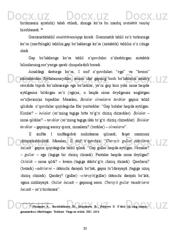 birikmasini   ajratishi)   talab   etiladi,   shunga   ko‘ra   bu   mashq   s intaktik   mashq
hisoblanadi.  14
Grammatiktahlil   analitikmashq qa kiradi. Grammatik tahlil  so‘z turkumiga
ko‘ra  (morfologik)  tahlilni,gap  bo‘laklariga   ko‘ra  (sintaktik)  tahlilni  o‘z  ichiga
oladi. 
Gap   bo‘laklariga   ko‘ra   tahlil   o‘quvchilar   o‘zlashtirgan   sintaktik
bilimlarning me’yoriga qarab chuqurlashib boradi. 
Amaldagi   dasturga   ko‘ra,   I   sinf   o‘quvchilari   “ega”   va   “kesim”
atamalaridan   foydalanmaydilar,   ammo   ular   gapniig   bosh   bo‘laklarini   amaliy
ravishda   topish   ko‘nikmasiga   ega   bo‘ladilar,   ya’ni   gap   kim   yoki   nima   haqida
aytilganini   bildirgan   so‘z   (ega)ni,   u   haqda   nima   deyilganini   anglatgan
so‘z(kesim)ni   topadilar.   Masalan,   Bolalar   olmalarni   terdilar   gapini   tahlil
qilishda  o‘quvchilar quyidagicha fikr yuritadilar: “Gap bolalar haqida aytilgan.
Kimlar?   –   bolalar   (so‘zning   tagiga   bitta   to‘g‘ri   chiziq   chizadilar).   Bolalar   –
nima qildilar? –  terdilar  (so‘zning tagiga ikki to‘g‘ri chiziq chizadilar).  Bolalar
terdilar –  gapning asosiy qismi; nimalarni? (terdilar) –  olmalarni ”. 
II   sinfda   I   sinfdagidek   muhokama   qilinadi,   faqat   mazmuni
chuqurlashtiriladi.   Masalan,   II   sinf   o‘quvchisi   “Chiroyli   gullar   adirlarni
bezadi”   gapini quyidagicha tahlil qiladi: “Gap gullar haqida aytilgan. Nimalar?
–   gullar   –   ega   (tagiga   bir   chiziq   chizadi).   Paxtalar   haqida   nima   deyilgan?
Ochildi   –   nima   qildi?   –   kesim   (tagiga   ikkito‘g‘ri   chiziq   chizadi).   Qaerlarni?
(bezadi)   – adirlarni   –   ikkinchi   darajali   bo‘lak,   gapni   to‘ldirayapti   (tagiga   uzuq
chiziq   chizadi).   Qanday?   (gullar)   – chiroyli (gullar)   ikkinchi   darajali   bo‘lak,
egani   izohlayapti.   Gullar   bezadi   –   gapning   asosi.   Chiroyli   gullar   va adirlarni
bezadi  – so‘z birikmasi”. 
14
  Nurmonov   A.,   Shaxobiddinova   Sh.,   Iskandarova   Sh.,   Nabiyeva   D.   O‘zbek   tili   ning   nazariy
grammatikasi. Morfologiya .  Toshkent :  Yangi   asr   avlodi . 2001. 163  b
33 