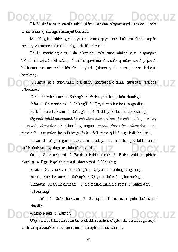 III-IV   sinflarda   sintaktik   tahlil   sifat   jihatidan   o‘zgarmaydi,   ammo       so‘z
birikmasini ajratishga ahamiyat beriladi. 
Morfologik   tahlilning   mohiyati   so‘zning   qaysi   so‘z   turkumi   ekani,   gapda
qanday grammatik shaklda kelganida ifodalanadi. 
To‘liq   morfologik   tahlilda   o‘quvchi   so‘z   turkumining   o‘zi   o‘rgangan
belgilarini   aytadi.   Masalan,     1-sinf   o‘quvchisi   shu   so‘z   qanday   savolga   javob
bo‘lishini   va   nimani   bildirishini   aytadi   (shaxs   yoki   narsa,   narsa   belgisi,
harakati). 
II   sinfda   so‘z   turkumlari   o‘tilgach,   morfologik   tahlil   quyidagi   tartibda
o‘tkaziladi: 
Ot:  1. So‘z turkumi. 2. So‘rog‘i. 3. Birlik yoki ko‘plikda ekanligi. 
Sifat:  1. So‘z turkumi. 2. So‘rog‘i. 3.  Qaysi ot bilan bog‘langanligi. 
Fe’l.  1. So‘z turkumi. 2. So‘rog‘i. 3. Bo‘lishli yoki bo‘lishsiz ekanligi. 
Og‘zaki tahlil namunasi: Mevali daraxtlar gulladi. Mevali – s ifat,  qanday
–   mevali;   daraxtlar   oti   bilan   bog‘langan:   mevali   daraxtlar;   daraxtlar   –   ot,
nimalar? –  daraxtlar,  ko‘plikda;  gulladi  – fe’l, nima qildi? – gulladi, bo‘lishli.
III   s infda   o‘rganilgan   mavzularni   hisobga   olib,   morfologik   tahlil   biroz
to‘ldiriladi va quyidagi tartibda o‘tkaziladi:   
Ot:   1.   So‘z   turkumi.   2.   Bosh   kelishik   shakli.   3.   Birlik   yoki   ko‘plikda
ekanligi. 4. Egalik qo‘shimchasi, shaxs-soni. 5. Kelishigi. 
Sifat:  1. So‘z turkumi. 2. So‘rog‘i. 3. Qaysi ot bilanbog‘langanligi.  
Son:  1. So‘z turkumi. 2. So‘rog‘i. 3. Qaysi ot bilan bog‘langanligi.  
Olmosh:    Kishilik olmoshi:   1. So‘z turkumi.2. So‘rog‘i. 3. Shaxs-soni. 
4. Kelishigi. 
Fe’l:   1.   So‘z   turkumi.   2.   So‘rog‘i.   3.   Bo‘lishli   yoki   bo‘lishsiz
ekanligi. 
4. Shaxs-soni. 5. Zamoni. 
O‘quvchilar tahlil tartibini bilib olishlari uchun o‘qituvchi bu tartibga rioya
qilib so‘zga xarakteristika berishning qulayligini tushuntiradi.  
34 