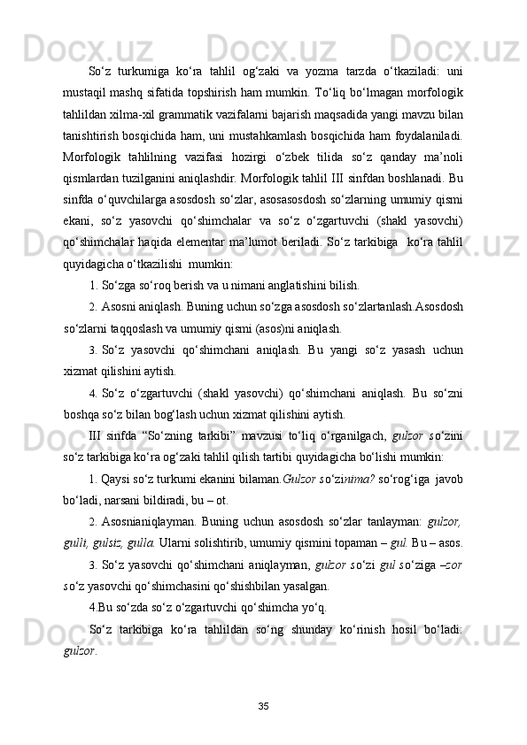 So‘z   turkumiga   ko‘ra   tahlil   og‘zaki   va   yozma   tarzda   o‘tkaziladi:   uni
mustaqil  mashq sifatida topshirish ham  mumkin. To‘liq bo‘lmagan morfologik
tahlildan xilma-xil grammatik vazifalarni bajarish maqsadida yangi mavzu bilan
tanishtirish bosqichida  ham, uni  mustahkamlash  bosqichida  ham  foydalaniladi.
Morfologik   tahlilning   vazifasi   hozirgi   o‘zbek   tilida   so‘z   qanday   ma’noli
qismlardan tuzilganini aniqlashdir. Morfologik tahlil III sinfdan boshlanadi. Bu
sinfda o‘quvchilarga asosdosh so‘zlar, asosasosdosh so‘zlarning umumiy qismi
ekani,   so‘z   yasovchi   qo‘shimchalar   va   so‘z   o‘zgartuvchi   (shakl   yasovchi)
qo‘shimchalar   haqida  elementar   ma’lumot  beriladi.  So‘z   tarkibiga    ko‘ra   tahlil
quyidagicha o‘tkazilishi  mumkin: 
1. So‘zga so‘roq berish va u nimani anglatishini bilish. 
2. Asosni aniqlash. Buning uchun so‘zga asosdosh so‘zlartanlash.Asosdosh
so‘zlarni taqqoslash va umumiy qismi (asos)ni aniqlash. 
3. So‘z   yasovchi   qo‘shimchani   aniqlash.   Bu   yangi   so‘z   yasash   uchun
xizmat qilishini aytish. 
4. So‘z   o‘zgartuvchi   (shakl   yasovchi)   qo‘shimchani   aniqlash.   Bu   so‘zni
boshqa so‘z bilan bog‘lash uchun xizmat qilishini aytish. 
III   sinfda   “So‘zning   tarkibi”   mavzusi   to‘liq   o‘rganilgach,   gulzor   s o‘zini
so‘z tarkibiga ko‘ra og‘zaki tahlil qilish tartibi quyidagicha bo‘lishi mumkin: 
1. Qaysi so‘z turkumi ekanini bilaman. Gulzor s o‘zi nima?  so‘rog‘iga  javob
bo‘ladi, narsani bildiradi, bu – ot. 
2. Asosnianiqlayman.   Buning   uchun   asosdosh   so‘zlar   tanlayman:   gulzor,
gulli, gulsiz, gulla.  Ularni solishtirib, umumiy qismini topaman –  gul.  Bu – asos.
3. So‘z   yasovchi   qo‘shimchani   aniqlayman,   gulzor   s o‘zi   gul   s o‘ziga   –zor
s o‘z yasovchi qo‘shimchasini qo‘shishbilan yasalgan. 
4.Bu so‘zda so‘z o‘zgartuvchi qo‘shimcha yo‘q.      
So‘z   tarkibiga   ko‘ra   tahlildan   so‘ng   shunday   ko‘rinish   hosil   bo‘ladi:
gulzor. 
35 