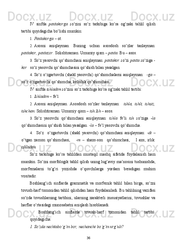 IV   sinfda   paxtakorga   s o‘zini   so‘z   tarkibiga   ko‘ra   og‘zaki   tahlil   qilish
tartibi quyidagicha bo‘lishi mumkin: 
1. Paxtakorga  – ot. 
2. Asosni   aniqlayman.   Buning   uchun   asosdosh   so‘zlar   tanlayman:
paxtakor, paxtazor.  Solishtiraman. Umumiy qism –  paxta.  Bu – asos. 
3. So‘z yasovchi qo‘shimchani aniqlayman:  paxtakor s o‘zi   paxta s o‘ziga  -
kor    so‘z yasovchi qo‘shimchasini qo‘shish bilan yasalgan.  
4. So‘z o‘zgartuvchi (shakl yasovchi) qo‘shimchalarni aniqlayman:    -ga   –
so‘z o‘zgartuvchi qo‘shimcha, kelishik qo‘shimchasi. 
IV sinfda  ishladim s o‘zini so‘z tarkibiga ko‘ra og‘zaki tahlil tartibi: 
1. Ishladim  – fe’l. 
2. Asosni   aniqlayman.   Asosdosh   so‘zlar   tanlayman:     ishla,   ishli,   ishsiz,
ishchan.  Solishtiraman. Umumiy qism –  ish.Ish  – asos. 
3. So‘z   yasovchi   qo‘shimchani   aniqlayman:   ishla   fe’li   ish   s o‘ziga   -la
qo‘shimchasini qo‘shish bilan yasalgan.  -la –  fe’l yasovchi qo‘shimcha. 
4. So‘z     o‘zgartuvchi   (shakl   yasovchi)   qo‘shimchani   aniqlayman:   -di   –
o‘tgan   zamon   qo‘shimchasi,       -m   –   shaxs-son     qo‘shimchasi,       I   axs,   irlik:
ishladim.  
So‘z   tarkibiga   ko‘ra   tahlildan   mustaqil   mashq   sifatida   foydalanish   ham
mumkin. So‘zni morfologik tahlil qilish uning lug‘aviy ma’nosini tushunishda,
morfemalarni   to‘g‘ri   yozishda   o‘quvchilarga   yordam   beradigan   muhim
vositadir. 
Boshlang‘ich   sinflarda   grammatik   va   morfemik   tahlil   bilan   birga,   so‘zni
tovush-harf tomonidan tahlil qilishdan ham foydalaniladi. Bu tahlilning vazifasi
so‘zda   tovushlarning   tartibini,   ularning   xarakterli   xususiyatlarini,   tovushlar   va
harflar o‘rtasidagi munosabatni aniqlash hisoblanadi. 
Boshlang‘ich   sinflarda   tovush-harf   tomonidan   tahlil   tartibi
quyidagicha: 
1. So‘zda nechtabo‘g‘in bor, nechanchi bo‘g‘in urg‘uli? 
36 