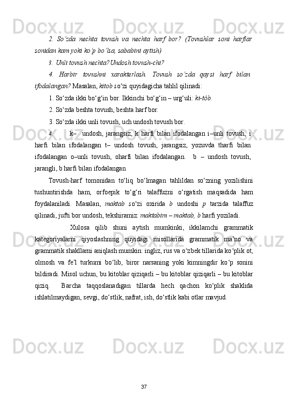 2.   So‘zda   nechta   tovush   va   nechta   harf   bor?   (Tovushlar   soni   harflar
sonidan kam yoki ko‘p bo‘lsa, sababini aytish) 
3. Unli tovush nechta?Undosh tovush-chi? 
4.   Harbir   tovushni   xarakterlash.   Tovush   so‘zda   qaysi   harf   bilan
ifodalangan?  Masalan,  kitob s o‘zi quyidagicha tahlil qilinadi: 
1. So‘zda ikki bo‘g‘in bor. Ikkinchi bo‘g‘in – urg‘uli:  ki-tób. 
2. So‘zda beshta tovush, beshta harf bor.   
3. So‘zda ikki unli tovush, uch undosh tovush bor. 
4. k –     undosh,   jarangsiz,   k   harfi   bilan   ifodalangan   i – unli   tovush,   i
harfi   bilan   ifodalangan   t–   undosh   tovush,   jarangsiz,   yozuvda   tharfi   bilan
ifodalangan   o – unli   tovush,   oharfi   bilan   ifodalangan.     b   –   undosh   tovush,
jarangli, b harfi bilan ifodalangan 
Tovush-harf   tomonidan   to‘liq   bo‘lmagan   tahlildan   so‘zning   yozilishini
tushuntirishda   ham,   orfoepik   to‘g‘ri   talaffuzni   o‘rgatish   maqsadida   ham
foydalaniladi.   Masalan,   maktab   s o‘zi   oxirida   b   undoshi   p   tarzida   talaffuz
qilinadi, jufti bor undosh, tekshiramiz:  maktabim – maktab, b  harfi yoziladi. 
        Xulosa   qilib   shuni   aytish   mumkinki,   ikkilamchi   grammatik
kategoriyalarni   qiyoslashning   quyidagi   misollarida   grammatik   ma’no   va
grammatik shakllarni aniqlash mumkin: ingliz, rus va o zbek tillarida ko plik ot,ʻ ʻ
olmosh   va   fe l   turkumi   bo lib,   biror   narsaning   yoki   kimningdir   ko p   sonini	
ʼ ʻ ʻ
bildiradi. Misol uchun, bu kitoblar qiziqarli – bu kitoblar qiziqarli – bu kitoblar
qiziq.     Barcha   taqqoslanadigan   tillarda   hech   qachon   ko‘plik   shaklida
ishlatilmaydigan, sevgi, do‘stlik, nafrat, ish, do‘stlik kabi otlar mavjud. 
 
37 