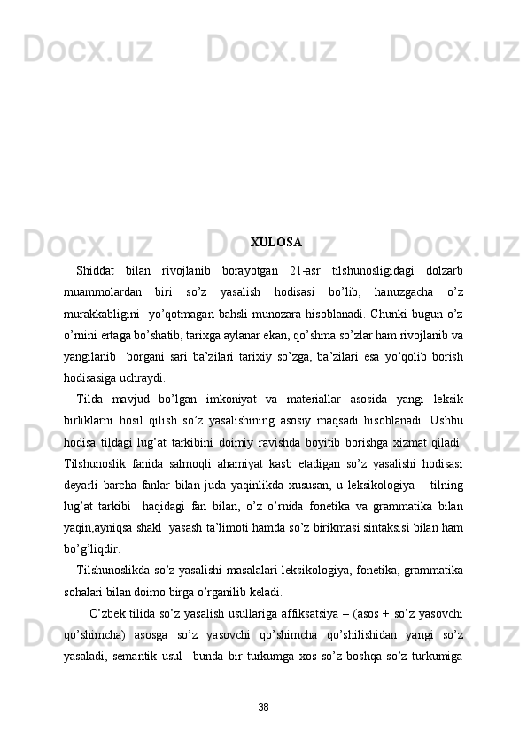 XULOSA
Shiddat   bilan   rivojlanib   borayotgan   21-asr   tilshunosligidagi   dolzarb
muammolardan   biri   so’z   yasalish   hodisasi   bo’lib,   hanuzgacha   o’z
murakkabligini     yo’qotmagan   bahsli   munozara   hisoblanadi.   Chunki   bugun   o’z
o’rnini ertaga bo’shatib, tarixga aylanar ekan, qo’shma so’zlar ham rivojlanib va
yangilanib     borgani   sari   ba’zilari   tarixiy   so’zga,   ba’zilari   esa   yo’qolib   borish
hodisasiga uchraydi.  
Tilda   mavjud   bo’lgan   imkoniyat   va   materiallar   asosida   yangi   leksik
birliklarni   hosil   qilish   so’z   yasalishining   asosiy   maqsadi   hisoblanadi.   Ushbu
hodisa   tildagi   lug’at   tarkibini   doimiy   ravishda   boyitib   borishga   xizmat   qiladi.
Tilshunoslik   fanida   salmoqli   ahamiyat   kasb   etadigan   so’z   yasalishi   hodisasi
deyarli   barcha   fanlar   bilan   juda   yaqinlikda   xususan,   u   leksikologiya   –   tilning
lug’at   tarkibi     haqidagi   fan   bilan,   o’z   o’rnida   fonetika   va   grammatika   bilan
yaqin,ayniqsa shakl  yasash ta’limoti hamda so’z birikmasi sintaksisi bilan ham
bo’g’liqdir.  
Tilshunoslikda  so’z yasalishi  masalalari  leksikologiya, fonetika, grammatika
sohalari bilan doimo birga o’rganilib keladi.
O’zbek tilida so’z yasalish  usullariga affiksatsiya  – (asos  + so’z yasovchi
qo’shimcha)   asosga   so’z   yasovchi   qo’shimcha   qo’shilishidan   yangi   so’z
yasaladi,   semantik   usul–   bunda   bir   turkumga   xos   so’z   boshqa   so’z   turkumiga
38 