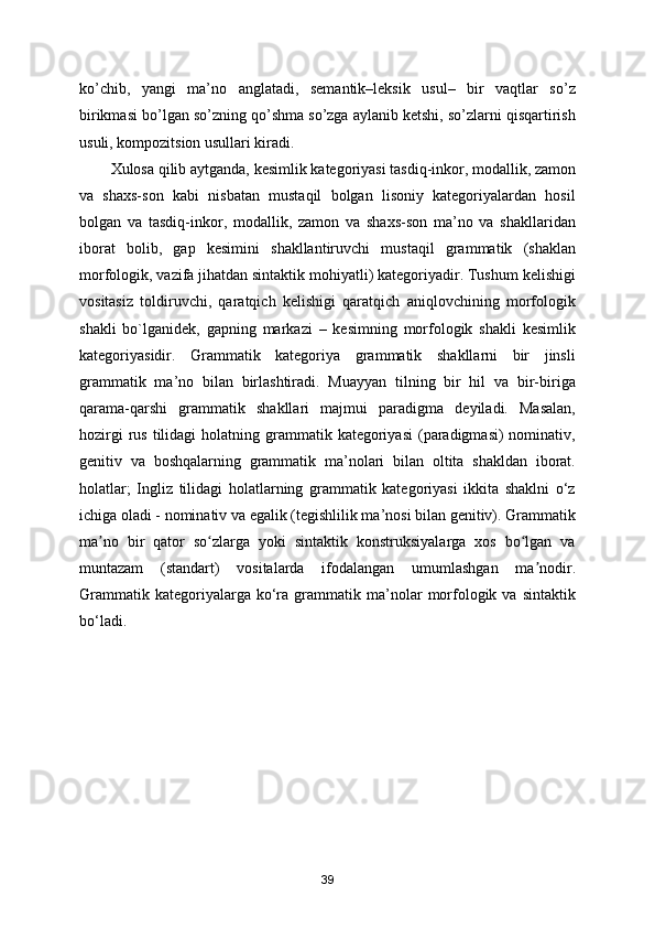 ko’chib,   yangi   ma’no   anglatadi,   semantik–leksik   usul–   bir   vaqtlar   so’z
birikmasi bo’lgan so’zning qo’shma so’zga aylanib ketshi, so’zlarni qisqartirish
usuli, kompozitsion usullari kiradi.
Xulosa qilib aytganda, kesimlik kategoriyasi tasdiq-inkor, modallik, zamon
va   shaxs-son   kabi   nisbatan   mustaqil   bolgan   lisoniy   kategoriyalardan   hosil
bolgan   va   tasdiq-inkor,   modallik,   zamon   va   shaxs-son   ma’no   va   shakllaridan
iborat   bolib,   gap   kesimini   shakllantiruvchi   mustaqil   grammatik   (shaklan
morfologik, vazifa jihatdan sintaktik mohiyatli) kategoriyadir. Tushum kelishigi
vositasiz   toldiruvchi,   qaratqich   kelishigi   qaratqich   aniqlovchining   morfologik
shakli   bo`lganidek,   gapning   markazi   –   kesimning   morfologik   shakli   kesimlik
kategoriyasidir.   Grammatik   kategoriya   grammatik   shakllarni   bir   jinsli
grammatik   ma’no   bilan   birlashtiradi.   Muayyan   tilning   bir   hil   va   bir-biriga
qarama-qarshi   grammatik   shakllari   majmui   paradigma   deyiladi.   Masalan,
hozirgi   rus  tilidagi   holatning grammatik kategoriyasi  (paradigmasi)  nominativ,
genitiv   va   boshqalarning   grammatik   ma’nolari   bilan   oltita   shakldan   iborat.
holatlar;   Ingliz   tilidagi   holatlarning   grammatik   kategoriyasi   ikkita   shaklni   o‘z
ichiga oladi - nominativ va egalik (tegishlilik ma’nosi bilan genitiv). Grammatik
ma no   bir   qator   so zlarga   yoki   sintaktik   konstruksiyalarga   xos   bo lgan   vaʼ ʻ ʻ
muntazam   (standart)   vositalarda   ifodalangan   umumlashgan   ma nodir.	
ʼ
Grammatik   kategoriyalarga  ko‘ra   grammatik  ma’nolar   morfologik  va   sintaktik
bo‘ladi.
39 