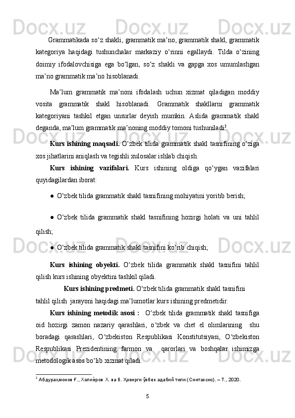  Grammatikada so‘z shakli, grammatik ma’no, grammatik shakl, grammatik
kategoriya   haqidagi   tushunchalar   markaziy   o‘rinni   egallaydi.   Tilda   o‘zining
doimiy   ifodalovchisiga   ega   bo‘lgan,   so‘z   shakli   va   gapga   xos   umumlashgan
ma’no grammatik ma’no hisoblanadi. 
Ma’lum   grammatik   ma’noni   ifodalash   uchun   xizmat   qiladigan   moddiy
vosita   grammatik   shakl   hisoblanadi.   Grammatik   shakllarni   grammatik
kategoriyani   tashkil   etgan   unsurlar   deyish   mumkin.   Aslida   grammatik   shakl
deganda, ma’lum grammatik ma’noning moddiy tomoni tushuniladi 2
. 
Kurs ishining maqsadi.   O‘zbek tilida grammatik shakl tasnifining o‘ziga
xos jihatlarini aniqlash va tegishli xulosalar ishlab chiqish.
Kurs   ishining   vazifalari.   Kurs   ishining   oldiga   qo‘ygan   vazifalari
quyidagilardan iborat:
● O‘zbek tilida grammatik shakl tasnifining mohiyatini yoritib berish;
● O‘zbek   tilida   grammatik   shakl   tasnifining   hozirgi   holati   va   uni   tahlil
qilish;
● O‘zbek tilida grammatik shakl tasnifini ko‘rib chiqish;
Kurs   ishining   obyekti.   O‘zbek   tilida   grammatik   shakl   tasnifini   tahlil
qilish kurs ishining obyektini tashkil qiladi.
        Kurs ishining predmeti.  O‘zbek tilida grammatik shakl tasnifini 
tahlil qilish  jarayoni haqidagi ma’lumotlar kurs ishining predmetidir. 
Kurs   ishining   metodik   asosi   :     O‘zbek   tilida   grammatik   shakl   tasnifiga
oid   hozirgi   zamon   nazariy   qarashlari,   o zbek   va   chet   el   olimlarining     shuʻ
boradagi   qarashlari,   O zbekiston   Respublikasi   Konstitutsiyasi,   O zbekiston	
ʻ ʻ
Respublikasi   Prezidentining   farmon   va     qarorlari   va   boshqalar   ishimizga
metodologik asos bo lib xizmat qiladi.	
ʻ
2
 Абдураҳмонов Ғ., Холи
ѐ�ров Х. ва б. Ҳозирги ўзб	ѐк адабий тили (Синтаксис). – Т., 2020.
5 