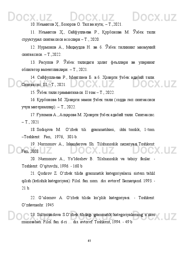 10.  Неъматов Ҳ., Бозоров О. Тил ва нутқ. – Т.,2021. 
11.   Неъматов   Ҳ.,   Сайфуллаева   Р.,   Қурбонова   М.   Ўзбек   тили
структурал синтаксиси асослари – Т., 2020.  
12.   Нурмонов   А.,   Маҳмудов   Н.   ва   б.   Ўзбек   тилининг   мазмуний
синтаксиси. – Т.,2022.  
13.   Расулов   Р.   Ўзбек   тилидаги   ҳолат   феъллари   ва   уларнинг
облигатор валентликлари. – Т., 2021. 
14.   Сайфуллаева   Р.,   Менглиев   Б.   в.б.   Ҳозирги   ўзбек   адабий   тили.
Синтаксис. III. –Т., 2021. 
15.  Ўзбек тили грамматикаси. II том – Т., 2022. 
16.   Қурбонова   М.   Ҳозирги   замон   ўзбек   тили   (содда   гап   синтаксиси
учун материаллар). – Т., 2022.  
17.  Ғуломов А., Асқарова М. Ҳозирги ўзбек адабий тили. Синтаксис.
– Т., 2021
18.  Sodiqova     M .     O ‘ zbek     tili      grammatikasi ,     ikki     tomlik ,   1- tom .
–Toshkent:   Fan,   1976,   301-b.
19.   Nurmonov   A.,   Iskandarova   Sh.   Tilshunoslik   nazariyasi.Toshkent:
Fan, 2008.
20.   Nurmonov   A.,   Yo‘ldoshev   B.   Tilshunoslik   va   tabiiy   fanlar.   -
Toshkent: O‘qituvchi, 1996. - 160 b
21.   Qodirov   Z.   O‘zbek   tilida   grammatik   kategoriyalarni   sistem   tahlil
qilish (kelishik kategoriyasi): Filol. fan. nom. .dis. avtoref. Samarqand. 1993. -
21 b. 
22.   G‘ulomov   A.   O‘zbek   tilida   ko‘plik   kategoriyasi.   -   Toshkent:
O‘zdavnashr. 1945
23.   Sultonsaidova   S.O‘zbek   tilidagi   grammatik   kategoriyalarning   o‘zaro
munosabati: Filol. fan. d-ri … dis. avtoref. Toshkent, 1994. - 49 b
41 