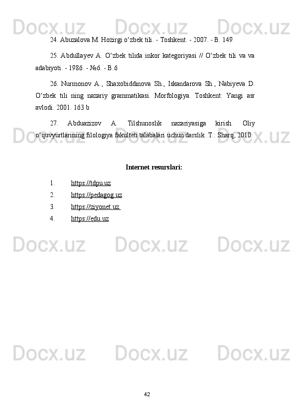 24. Abuzalova M. Hozirgi o‘zbek tili. - Toshkent. - 2007. - B. 149
25.   Abdullayev   A.   O‘zbek   tilida   inkor   kategoriyasi   //   O‘zbek   tili   va   va
adabiyoti. - 1986. - №6. - B.6
26.   Nurmonov   A.,   Shaxobiddinova   Sh.,   Iskandarova   Sh.,   Nabiyeva   D.
O‘zbek   tili   ning   nazariy   grammatikasi.   Morfologiya.   Toshkent:   Yangi   asr
avlodi. 2001. 163 b
27.   Abduazizov   A.   Tilshunoslik   nazariyasiga   kirish.   Oliy
o‘quvyurtlarining filologiya fakulteti talabalari uchun darslik .T.: Sharq, 2010.
Internet resurslari:
1. https://tdpu.uz     
2. https://pedagog.uz     
3. https://ziyonet.uz       
4. https://edu.uz   
42 