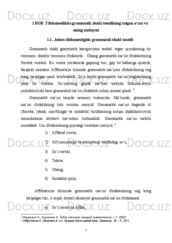 I BOB. Tilshunoslikda grammatik shakl tasnifining tutgan o‘rni va
uning mohiyati
1.1. Jahon tilshunosligida grammatik shakl tasnifi
Grammatik   shakl   grammatik   kategoriyani   tashkil   etgan   qismlarning   bir
tomonini- shakliy tomonini ifodalaydi.   Ohang-grammatik ma’no ifodalashning
fonetik   vositasi.   Bu   vosita   yordamida   gapning   turi,   gap   bo‘laklariga   ajratish,
farqlash   mumkin.   Affiksatsiya   tizimida   grammatik   ma’noni   ifodalashning   eng
keng   tarqalgan   usuli   hisoblanadi.   So‘z   tartibi-grammatik   ma’no   anglatishning
yana   bir   vositasi.   So‘zlarning   gapda   ma’lum   tartibda   oldinma-keyin
joylashtirilishi ham grammatik ma’no ifodalash uchun xizmat qiladi.  3
Grammatik   ma’no   haqida   umumiy   tushuncha.   Ma’lumki,   grammatik
ma’no   ifodalshning   turli   vositasi   mavjud.   Grammatik   ma’no   deganda   til
(fonetik,   leksik,   morfologik   va   sintaktik)   birliklarning   nutqni   shakllantiruvchi
umumlashma   abstract   ma’nolari   tushuniladi.   Grammatik   ma’no   tarkibi
murakkab. Uni ifodalashning quyidagi vositalari mavjud:  4
1)    Affiksal vosita;
2)    Sof nomustaqil va nomustaqil vazifadagi so‘z;
3)    So‘z tartibi;
4)    Takror;
5)    Ohang;
6)    Sintaktik qolip;
Affiksatsiya   tilimizda   grammatik   ma’no   ifodalashning   eng   keng
tarqalgan turi, u orqali deyarli aksariyat grammatik ma’no ifodalanadi. 
a)    So‘z yasovchi affiks;
3
 Маҳмудов Н., Нурмонов А. Ўзбѐк тилининг назарий грамматикаси. – Т., 2022
4
  Сайфуллаева Р., Менглиев Б. в.б. Ҳозирги ўзбек адабий тили. Синтаксис. III. –Т., 2021.
7 