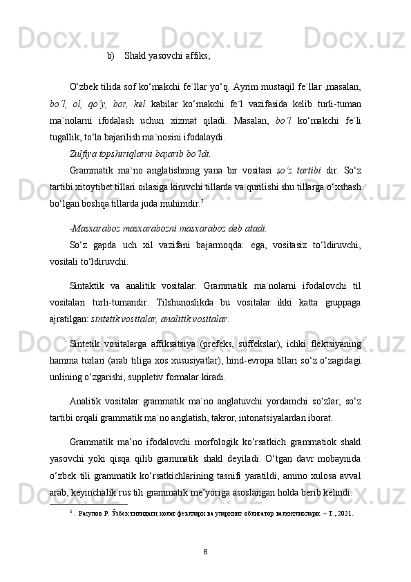 b)    Shakl yasovchi affiks;
O‘zbek tilida sof ko‘makchi fe`llar yo‘q. Ayrim mustaqil fe`llar ,masalan,
bo‘l,   ol,   qo‘y,   bor,   kel   kabilar   ko‘makchi   fe`l   vazifasida   kelib   turli-tuman
ma`nolarni   ifodalash   uchun   xizmat   qiladi.   Masalan,   bo‘l   ko‘makchi   fe`li
tugallik, to‘la bajarilish ma`nosini ifodalaydi.  
Zulfiya topshiriqlarni bajarib bo‘ldi.
Grammatik   ma`no   anglatishning   yana   bir   vositasi   so‘z   tartibi   dir.   So‘z
tartibi xitoytibet tillari oilasiga kiruvchi tillarda va qurilishi shu tillarga o‘xshash
bo‘lgan boshqa tillarda juda muhimdir. 5
-Masxaraboz masxarabozni masxaraboz deb atadi.
So‘z   gapda   uch   xil   vazifani   bajarmoqda:   ega,   vositasiz   to‘ldiruvchi,
vositali to‘ldiruvchi.
Sintaktik   va   analitik   vositalar.   Grammatik   ma`nolarni   ifodalovchi   til
vositalari   turli-tumandir.   Tilshunoslikda   bu   vositalar   ikki   katta   gruppaga
ajratilgan:  sintetik vositalar,   analitik vositalar .
Sintetik   vositalarga   affiksatsiya   (prefeks,   suffekslar),   ichki   flektsiyaning
hamma turlari (arab tiliga xos xususiyatlar), hind-evropa tillari so‘z o‘zagidagi
unlining o‘zgarishi, suppletiv formalar kiradi.
Analitik   vositalar   grammatik   ma`no   anglatuvchi   yordamchi   so‘zlar,   so‘z
tartibi orqali grammatik ma`no anglatish, takror, intonatsiyalardan iborat.
Grammatik   ma’no   ifodalovchi   morfologik   ko‘rsatkich   grammatiok   shakl
yasovchi   yoki   qisqa   qilib   grammatik   shakl   deyiladi.   O‘tgan   davr   mobaynida
o‘zbek   tili   grammatik   ko‘rsatkichlarining   tasnifi   yaratildi,   ammo   xulosa   avval
arab, keyinchalik rus tili grammatik me’yoriga asoslangan holda berib kelindi.
5
  .  Расулов Р. Ўзбек тилидаги ҳолат феъллари ва уларнинг облигатор валентликлари. – Т., 2021.  
8 