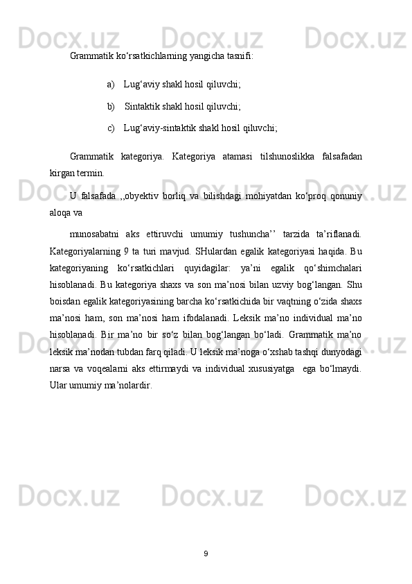 Grammatik ko‘rsatkichlarning yangicha tasnifi:
a)    Lug‘aviy shakl hosil qiluvchi;
b)    Sintaktik shakl hosil qiluvchi;
c)    Lug‘aviy-sintaktik shakl hosil qiluvchi;
Grammatik   kategoriya.   Kategoriya   atamasi   tilshunoslikka   falsafadan
kirgan termin.
U   falsafada   ,,obyektiv   borliq   va   bilishdagi   mohiyatdan   ko‘proq   qonuniy
aloqa va
munosabatni   aks   ettiruvchi   umumiy   tushuncha’’   tarzida   ta’riflanadi.
Kategoriyalarning   9   ta   turi   mavjud.   SHulardan   egalik   kategoriyasi   haqida.   Bu
kategoriyaning   ko‘rsatkichlari   quyidagilar:   ya’ni   egalik   qo‘shimchalari
hisoblanadi.   Bu   kategoriya   shaxs   va   son   ma’nosi   bilan   uzviy   bog‘langan.   Shu
boisdan egalik kategoriyasining barcha ko‘rsatkichida bir vaqtning o‘zida shaxs
ma’nosi   ham,   son   ma’nosi   ham   ifodalanadi.   Leksik   ma’no   individual   ma’no
hisoblanadi.   Bir   ma’no   bir   so‘z   bilan   bog‘langan   bo‘ladi.   Grammatik   ma’no
leksik ma’nodan tubdan farq qiladi. U leksik ma’noga o‘xshab tashqi dunyodagi
narsa   va   voqealarni   aks   ettirmaydi   va   individual   xususiyatga     ega   bo‘lmaydi.
Ular umumiy ma’nolardir. 
 
9 