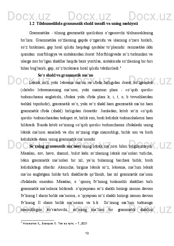 1.2  Tilshunoslikda grammatik shakl tasnifi va uning mohiyati
Grammatika   -   tilning   grammatik   qurilishini   o‘rganuvchi   tilshunoslikning
bo‘limi.   Grammatika   so‘zlaming   gapda   o‘zgarishi   va   ulaming   o‘zaro   birikib,
so‘z   birikmasi,   gap   hosil   qilishi   haqidagi   qoidalar   to‘plamidir.   rammatika   ikki
qismdan: morfologiya va sintaksisdan iborat. Morfologivada so‘z turkumlari va
ularga xos bo‘lgan shakllar haqida baxs yuritilsa, sintaksisda so‘zlaming bir-biri
bilan bog‘lanib, gap, so‘z birikmasi hosil qilishi tekshiriladi. 6
So‘z shakl va grammatik ma’no
Leksik   so‘z   yoki   leksema   ma’no   va   ifoda   birligidan   iborat   bo‘lganidek
(«kitob»   leksemasining   ma’nosi,   yoki   mazmun   plani   -   «o‘qish   quroli»
tushunchasini   anglatishi,   ifodasi   yoki   ifoda   plani   k,   i,   t,   o,   b   tovushlaridan
tashkil topishidir), grammatik so‘z, yoki so‘z shakl ham grammatik ma’no ham
grammatik   ifoda   (shakl)   birligidan   iboratdir.   Jumladan,   kitob   so‘zi   «o‘qish
quroli» tushunchasidan tashqari ot, birlik son, bosh kelishik tushunchalarini ham
bildiradi. Bunda kitob so‘zining «o‘qish quroli» tushunchasini  ifodalashi uning
leksik   ma’nosi   sanaladi   va   shu   so‘zning   otga   mansubligi,   birlik   son   va   bosh
kelishikda ekani uning grammatik ma’nosidir. 
So‘zning  grammatik   ma’nosi   uning  leksik   ma’nosi   bilan  belgilanmaydi.
Masalan,   suv,   havo,   shamol,   bulut   kabi   so‘zlaming   leksik   ma’nolari   turlicha,
lekin   grammatik   ma’nolari   bir   xil,   ya’ni   bulaming   barchasi   birlik,   bosh
kelishikdagi   otlardir.   Aksincha,   birgina   leksik   so‘z,   leksema,   ma’lum   leksik
ma’no   anglatgani   holda   turli   shakllarda   qo‘llanib,   har   xil   grammatik   ma’noni
ifodalashi   mumkin.   Masalan,   o   ‘qimoq   fe’lining   tuslanishli   shakllari   turli
grammatik   ma’nolami   bildiradi:   o‘qiyapman   so‘z   shakli   hozirgi   zamon   davom
fe’lining I shaxs birlik ma’nosini,  о  ‘qiyapsan so‘z shakli hozirgi zamon davom
fe’lining   II   shaxs   birlik   ma’nosini   va   h.k     So‘zning   ma’lum   turkumga
mansubligini   ko‘rsatuvchi,   so‘zning   ma’lum   bir   grammatik   shaklini
6
 Нѐъматов Ҳ., Бозоров О. Тил ва нутқ. – Т.,2021
10 