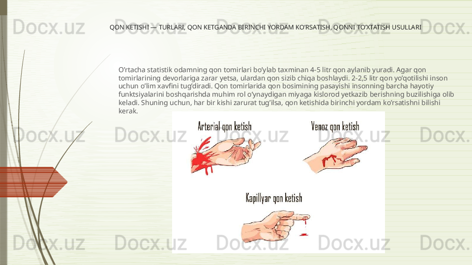 QON KETISHI — TURLARI, QON KETGANDA BIRINCHI YORDAM KO’RSATISH, QONNI TO’XTATISH USULLARI
O’rtacha statistik odamning qon tomirlari bo’ylab taxminan 4-5 litr qon aylanib yuradi. Agar qon 
tomirlarining devorlariga zarar yetsa, ulardan qon sizib chiqa boshlaydi. 2-2,5 litr qon yo’qotilishi inson 
uchun o’lim xavfini tug’diradi. Qon tomirlarida qon bosimining pasayishi insonning barcha hayotiy 
funktsiyalarini boshqarishda muhim rol o’ynaydigan miyaga kislorod yetkazib berishning buzilishiga olib 
keladi. Shuning uchun, har bir kishi zarurat tug’ilsa, qon ketishida birinchi yordam ko’rsatishni bilishi 
kerak.              