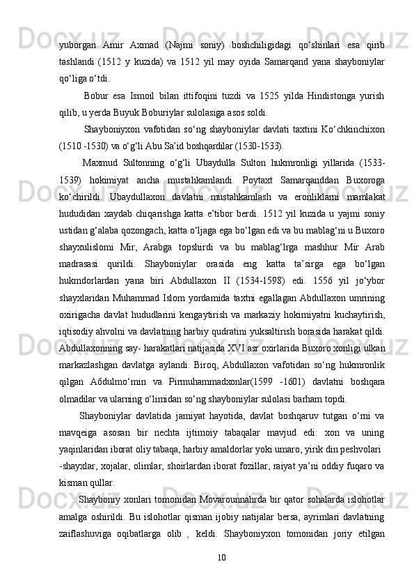 10yuborgan   Amir   Axmad   (Najmi   soniy)   boshchiligidagi   qo‘shinlari   esa   qirib
tashlandi   (1512   y   kuzida)   va   1512   yil   may   oyida   Samarqand   yana   shayboniylar
qo‘liga   o‘tdi.
Bobur   esa   Ismoil   bilan   ittifoqini   tuzdi   va   1525   yilda   Hindistonga   yurish
qilib, u yerda Buyuk Boburiylar sulolasiga asos soldi.
Shayboniyxon   vafotidan   so‘ng   shayboniylar   davlati   taxtini   Ko‘chkinchixon
(1510   -1530)   va   o‘g‘li   Abu   Sa’id   boshqardilar   (1530-1533).
Maxmud   Sultonning   o‘g‘li   Ubaydulla   Sulton   hukmronligi   yillarida   (1533-
1539)   hokimiyat   ancha   mustahkamlandi.   Poytaxt   Samarqanddan   Buxoroga
ko‘chirildi.   Ubaydullaxon   davlatni   mustahkamlash   va   eronliklarni   mamlakat
hududidan   xaydab   chiqarishga   katta   e’tibor   berdi.   1512   yil   kuzida   u   yajmi   soniy
ustidan g‘alaba qozongach, katta o‘ljaga ega bo‘lgan edi va bu mablag‘ni u Buxoro
shayxulislomi   Mir,   Arabga   topshirdi   va   bu   mablag‘lrga   mashhur   Mir   Arab
madrasasi   qurildi.   Shayboniylar   orasida   eng   katta   ta’sirga   ega   bo‘lgan
hukmdorlardan   yana   biri   Abdullaxon   II   (1534-1598)   edi.   1556   yil   jo‘ybor
shayxlaridan Muhammad  Islom  yordamida  taxtni  egallagan  Abdullaxon umrining
oxirigacha   davlat   hududlarini   kengaytirish   va   markaziy   hokimiyatni   kuchaytirish,
iqtisodiy   ahvolni va davlatning harbiy   qudratini   yuksaltirish   borasida   harakat   qildi.
Abdullaxonning   say-   harakatlari natijasida   XVI   asr   oxirlarida   Buxoro   xonligi   ulkan
markazlashgan   davlatga   aylandi.   Biroq,   Abdullaxon   vafotidan   so‘ng   hukmronlik
qilgan   A6dulmo‘min   va   Pirmuhammadxonlar(1599   -1601)   davlatni   boshqara
olmadilar   va   ularning   o‘limidan  so‘ng shayboniylar sulolasi barham topdi.
Shayboniylar   davlatida   jamiyat   hayotida,   davlat   boshqaruv   tutgan   o‘rni   va
mavqeiga   asosan   bir   nechta   ijtimoiy   tabaqalar   mavjud   edi:   xon   va   uning
yaqinlaridan iborat oliy tabaqa, harbiy amaldorlar yoki umaro, yirik din peshvolari
-shayxlar, xojalar, olimlar, shoirlardan iborat fozillar, raiyat ya’ni oddiy fuqaro va
kisman qullar.
Shayboniy xonlari tomonidan Movarounnahrda bir qator sohalarda islohotlar
amalga   oshirildi.   Bu   islohotlar   qisman   ijobiy  natijalar   bersa,   ayrimlari   davlatning
zaiflashuviga   oqibatlarga   olib   ,   keldi.   Shayboniyxon   tomonidan   joriy   etilgan 
