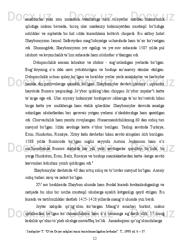 12amaldorlar   yoki   xon   xonadoni   vakillariga   turli   viloyatlar   ustidan   hukmronlik
qilishga   imkon   bersada,   biroq   ular   markaziy   hokimiyatdan   mustaqil   bo‘lishga
intildilar   va   oqibatda   bu   hol   ichki   kurashlarni   keltirib   chiqardi.   Bu   salbiy   holat
Shayboniyxon  Ismoil   Safaviydan  mag‘lubiyatga  uchrashida   ham   ta’sir  ko‘rsatgan
edi.   Shuningdek,   Shayboniyxon   yer   egaligi   va   yer-suv   sohasida   1507   yilda   pul
islohoti   va   keyinchalik ta’lim sohasida ham islohotlar o‘tkazgan edi.
Dehqonchilik   asosan   lalmikor   va   obikor   -   sug‘oriladigan   yerlarda   bo‘lgan.
Bug‘doyning   o‘n   ikki   navi   yetishtirilgan   va   boshqa   an’anaviy   ekinlar   ekilgan.
Dehqonchilik uchun qulay bo‘lgan va hosildor yerlar yirik amaldorlar va harbiylar
hamda din peshvolariga qarashli bo‘lgan. Shayboniylar davlati ijtimoiy - iqtisodiy
hayotida   Buxoro   yaqinidagi   Jo‘ybor   qishlog‘idan   chiqqan   Jo‘ybor   xojalar^i   katta
ta’sirga ega edi. Ular siyosiy hokimiyat boshqaruv ishlariga ta’sir ko‘rsatish bilan
birga   katta   yer   mulklariga   ham   etalik   qilardilar.   Shayboniylar   davrida   amalga
oshirilgan   islohotlardan   biri   qarovsiz   yotgan   yerlarni   o‘zlashtirishga   ham   qaratilgan
edi.  Chorvachilik ham yaxshi rivojlangan. Hunarmandchilikning 60 dan oshiq turi
mavjud   bo‘lgan.   Ichki   savdoga   katta   e’tibor   berilgan.   Tashqi   savdoda   Turkiya,
Eron, Hindiston, Rossiya, Xitoy kabi davlatlar bilan savdo aloqalari olib borilgan.
158   yilda   Buxoroda   bo‘lgan   ingliz   sayyohi   Antoni   Jenkinson   ham   o‘z
ma’lumotlarida   Buxoro   shahrida   har   yili   yirik   savdogarlar   qurultoyi   bo‘lishi,   bu
yerga  Hindiston, Eron, Balx, Rossiya va boshqa mamlakatlardan katta -katga savdo
karvonlari kelishini yozib qoldirgan edi. 1
Shayboniylar   davlatida   40   dan   ortiq   soliq   va   to‘lovlar mavjud   bo‘lgan.   Asosiy
soliq turlari xiroj va zakot   bo‘lgan
XV asr boshlarida Shaybon ulusida ham feodal kurash keskinlashganligi va
natijada   bu   ulus   bir   necha   mustaqil   uluslarga   ajralib   ketganligi   qayd   etilgan.   Bu
kurash va tartibsizliklar dastlab 1425-1426 yillarda mang‘it ulusida yuz berdi.
Joytar   xalqida   qo‘zg‘olon   ko‘targan   Mang‘it   amirlari   burkut,   nukus
qabilasidan   bo‘lgan   ko‘chmanchilarni   ham   o‘z   tomoniga   ag‘darib   olib,   17   ming
kishilik   qo‘shin   to‘plab   olishga   muvaffaq   bo‘ldi.   Jumaduqxon   qo‘zg‘olonchilarga
1
  Saidqulov   T.   “O‘rta   Osiyo   xalqlari   tarixi   tarixshunosligidan   lavhalar”.   T.,   1993   yil.   b   –   57. 