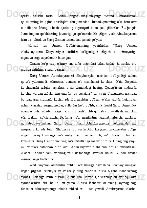 13qarshi   qo‘shin   tortdi.   Lekin   jangda   mag‘lubiyatga   uchradi.   Jumaduqxon
qo‘shinining   ko‘pgina   boshliqlari   shu   jumladan,   Jumaduqxonning   o‘zi   ham   asir
olindilar   va   Mang‘it   boshliqlarining   buyruqlari   bilan   qatl   qilindilar.   Bu   jangda
Jumaduqxon   qo‘shinining   javonrig‘iga   qo‘mondonlik   qilgan   yosh   Abdulxayrxon
ham asir olindi va Sariq Usmon tomonidan qamab qo‘yildi.
Ma’sud   ibn   Usmon   Qo‘histoniyning   yozishicha:   “Sariq   Usmon
Abdulxayrxonni   Shayboniylar   naslidan   bo‘lganligini   bilgach,   o‘z   himoyasiga
olgan va unga xayrihohlik bildirgan.
Oradan   ko‘p   vaqt   o‘tmay   uni   safar   anjomlari   bilan   taxlab,   ta’minlab   o‘z
ulusiga ketishiga ruxsat bergan.
Sariq   Usmon   Abdulxayrxonni   Shayboniylar   naslidan   bo‘lganligi   uchun
qo‘yib   yubormadi.   Aksincha,   bundan   o‘z   manfaatini   ko‘zladi.   O‘rta   Osiyolik
ko‘chmanchi   xalqlar,   ayniksa,   o‘sha   zamondagi   hozirgi   Qozog‘iston   hududida
ko‘chib   yurgan   xalqlarning   ongida   “oq   suyaklar”   ga,   ya’ni   Chingizxon   naslidan
bo‘lganlarga   sig‘inish   kuchli   edi.   Bu   nasldan   bo‘lgan   o‘sha   vaqtda   hokimiyat
uchun kurashib yurgan xonlar, sultonlar ko‘p bo‘lib, yirik feodal Sariq Usmondek
odamlar   bular   ichidan   istagan   kishisini   tanlab   olib   qo‘llab   -   quvvatlashi   mumkin
edi.   Lekin,   ko‘chmanchi   feodallar   o‘z   manfaatiga   xizmat   qiluvchi   xonlarni
qo‘llab-quvvatladilar.   Sariq   Usmon   ham   Abdulxayrxonni   qo‘llaganda   shu
maqsadni   ko‘zda   tutdi.   Shubxasiz,   bu   yerda   Abdulxayrxon   xokimiyatni   qo‘lga
olgach   Sariq   Usmonga   zo‘r   imtiyozlar   beraman   deb,   so‘z   bergan.   Shundan
keyingina Sariq Usmon xonning zo‘r iltifotlariga sazovor bo‘ldi. Uning eng yaqin
mulozimlari   qatoridan   o‘rin   oldi.   Abdulxayrxon   o‘sha   yili   qo‘llab-quvvatlagan
Alasha   Bahodir   ham   xonning   zo‘r   iltifotlariga   sazovor   bo‘ldi.   Yuqori   davlat
mansablariga ko‘tarildi.
Abdulxayrxon   asirlikdan   qutilib,   o‘z   ulusiga   qaytishida   Shanvay   minglab
degan   jilg‘ada   qishlaydi   va   kelasi   yilning   bahorida   o‘sha   Alasha   Bahodirning
aymog‘i   orasiga   kelib   tushadi.   A’sud   ibn   Usmon   Qo‘xistoniy   bu   aymoq   katta
aymoqlaridan   biri   bo‘lib,   bu   yerda   Alasha   Bahodir   va   uning   aymog‘idagi
feodallar   Abulxayrxonga   tobelik   bildirdilar,   -     deb   yozadi.   Abulxayrxon   Alasha 