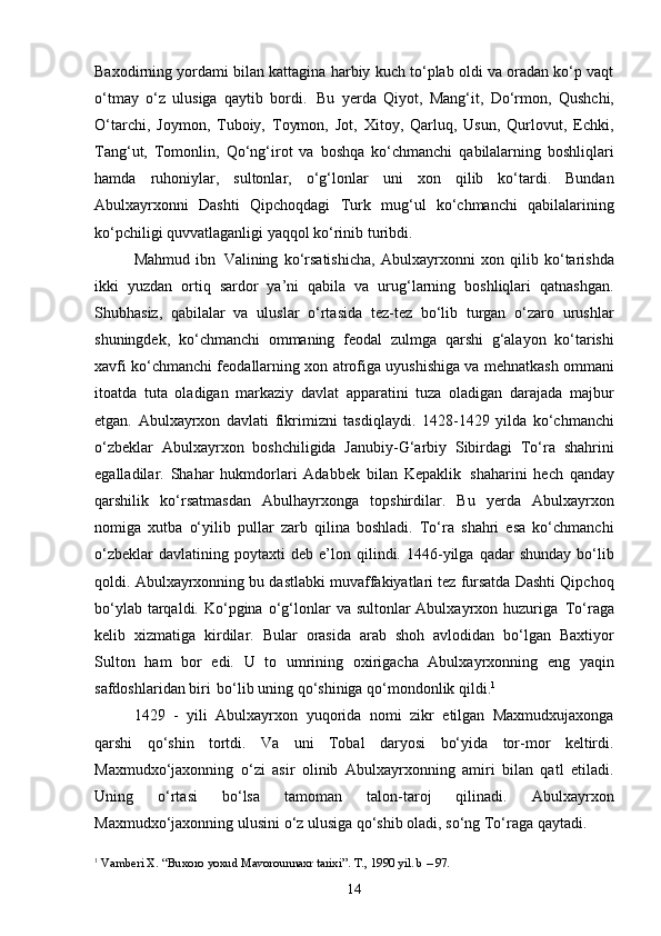 14Baxodirning yordami bilan kattagina harbiy kuch to‘plab oldi va oradan ko‘p vaqt
o‘tmay   o‘z   ulusiga   qaytib   bordi.   Bu   yerda   Qiyot,   Mang‘it,   Do‘rmon,   Qushchi,
O‘tarchi,   Joymon,   Tuboiy,   Toymon,   Jot,   Xitoy,   Qarluq,   Usun,   Qurlovut,   Echki,
Tang‘ut,   Tomonlin,   Qo‘ng‘irot   va   boshqa   ko‘chmanchi   qabilalarning   boshliqlari
hamda   ruhoniylar,   sultonlar,   o‘g‘lonlar   uni   xon   qilib   ko‘tardi.   Bundan
Abulxayrxonni   Dashti   Qipchoqdagi   Turk   mug‘ul   ko‘chmanchi   qabilalarining
ko‘pchiligi quvvatlaganligi yaqqol ko‘rinib turibdi.
Mahmud   ibn   Valining   ko‘rsatishicha,   Abulxayrxonni   xon   qilib   ko‘tarishda
ikki   yuzdan   ortiq   sardor   ya’ni   qabila   va   urug‘larning   boshliqlari   qatnashgan.
Shubhasiz,   qabilalar   va   uluslar   o‘rtasida   tez-tez   bo‘lib   turgan   o‘zaro   urushlar
shuningdek,   ko‘chmanchi   ommaning   feodal   zulmga   qarshi   g‘alayon   ko‘tarishi
xavfi ko‘chmanchi feodallarning xon atrofiga uyushishiga va mehnatkash ommani
itoatda   tuta   oladigan   markaziy   davlat   apparatini   tuza   oladigan   darajada   majbur
etgan.   Abulxayrxon   davlati   fikrimizni   tasdiqlaydi.   1428-1429   yilda   ko‘chmanchi
o‘zbeklar   Abulxayrxon   boshchiligida   Janubiy-G‘arbiy   Sibirdagi   To‘ra   shahrini
egalladilar.   Shahar   hukmdorlari   Adabbek   bilan   Kepaklik   shaharini   hech   qanday
qarshilik   ko‘rsatmasdan   Abulhayrxonga   topshirdilar.   Bu   yerda   Abulxayrxon
nomiga   xutba   o‘yilib   pullar   zarb   qilina   boshladi.   To‘ra   shahri   esa   ko‘chmanchi
o‘zbeklar   davlatining  poytaxti   deb  e’lon   qilindi.   1446-yilga   qadar   shunday   bo‘lib
qoldi. Abulxayrxonning bu dastlabki muvaffakiyatlari tez fursatda Dashti Qipchoq
bo‘ylab   tarqaldi. Ko‘pgina   o‘g‘lonlar   va   sultonlar   Abulxayrxon   huzuriga   To‘raga
kelib   xizmatiga   kirdilar.   Bular   orasida   arab   shoh   avlodidan   bo‘lgan   Baxtiyor
Sulton   ham   bor   edi.   U   to   umrining   oxirigacha   Abulxayrxonning   eng   yaqin
safdoshlaridan biri   bo‘lib uning qo‘shiniga qo‘mondonlik qildi. 1
1429   -   yili   Abulxayrxon   yuqorida   nomi   zikr   etilgan   Maxmudxujaxonga
qarshi   qo‘shin   tortdi.   Va   uni   Tobal   daryosi   bo‘yida   tor-mor   keltirdi.
Maxmudxo‘jaxonning   o‘zi   asir   olinib   Abulxayrxonning   amiri   bilan   qatl   etiladi.
Uning   o‘rtasi   bo‘lsa   tamoman   talon-taroj   qilinadi.   Abulxayrxon
Maxmudxo‘jaxonning   ulusini   o‘z   ulusiga   qo‘shib   oladi,   so‘ng   To‘raga   qaytadi.
1
  Vamberi   X.   “Buxoro   yoxud   Mavorounnaxr   tarixi”.   T.,   1990   yil.   b   –   97. 