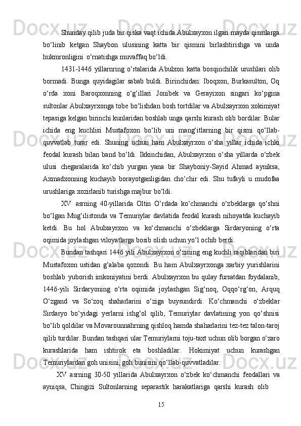 15Shunday qilib juda bir qiska vaqt ichida Abulxayxon ilgari mayda qismlarga
bo‘linib   ketgan   Shaybon   ulusining   katta   bir   qismini   birlashtirishga   va   unda
hukmronligini   o‘rnatishga muvaffaq bo‘ldi.
1431-1446   yillarnring   o‘rtalarida   Abulxon   katta   bosqinchilik   urushlari   olib
bormadi.   Bunga   quyidagilar   sabab   buldi.   Birinchidan:   Iboqxon,   Burkasulton,   Oq
o‘rda   xoni   Baroqxonning   o‘g‘illari   Jonibek   va   Gerayixon   singari   ko‘pgina
sultonlar Abulxayrxonga tobe bo‘lishdan bosh tortdilar va Abulxayrxon xokimiyat
tepasiga kelgan birinchi kunlaridan boshlab unga qarshi kurash olib bordilar. Bular
ichida   eng   kuchlisi   Mustafoxon   bo‘lib   uni   mang‘itlarning   bir   qismi   qo‘llab-
quvvatlab   turar   edi.   Shuning   uchun   ham   Abulxayrxon   o‘sha   yillar   ichida   ichki
feodal   kurash   bilan   band   bo‘ldi.   Ikkinchidan,   Abulxayrxon   o‘sha   yillarda   o‘zbek
ulusi   chegaralarida   ko‘chib   yurgan   yana   bir   Shayboniy-Sayid   Ahmad   ayniksa,
Axmadxonning   kuchayib   borayotganligidan   cho‘chir   edi.   Shu   tufayli   u   mudofaa
urushlariga xozirlanib turishga majbur bo‘ldi.
XV   asrning   40-yillarida   Oltin   O‘rdada   ko‘chmanchi   o‘zbeklarga   qo‘shni
bo‘lgan  Mug‘ilistonda  va  Temuriylar   davlatida  feodal   kurash   nihoyatda kuchayib
ketdi.   Bu   hol   Abulxayrxon   va   ko‘chmanchi   o‘zbeklarga   Sirdaryoning   o‘rta
oqimida joylashgan viloyatlarga bosib olish uchun yo‘l ochib berdi.
Bundan tashqari   1446 yili Abulxayrxon o‘zining eng kuchli raqiblaridan biri
Mustafoxon   ustidan   g‘alaba   qozondi.   Bu   ham   Abulxayrxonga   xarbiy   yurishlarini
boshlab   yuborish imkoniyatini berdi. Abulxayrxon bu qulay fursatdan foydalanib,
1446-yili   Sirdaryoning   o‘rta   oqimida   joylashgan   Sig‘noq,   Oqqo‘rg‘on,   Arquq
O‘zgand   va   So‘zoq   shaharlarini   o‘ziga   buysundirdi.   Ko‘chmanchi   o‘zbeklar
Sirdaryo   bo‘yidagi   yerlarni   ishg‘ol   qilib,   Temuriylar   davlatining   yon   qo‘shnisi
bo‘lib   qoldilar   va   Movarounnahrning   qishloq   hamda   shaharlarini   tez-tez   talon-taroj
qilib   turdilar.   Bundan   tashqari   ular   Temuriylarni   toju-taxt   uchun   olib   borgan   o‘zaro
kurashlarida   ham   ishtirok   eta   boshladilar.   Hokimiyat   uchun   kurashgan
Temuriylardan goh unisini, goh bunisini qo‘llab-quvvatladilar.
XV   asrning   30-50   yillarida   Abulxayrxon   o‘zbek   ko‘chmanchi   feodallari   va
ayniqsa,   Chingizi   Sultonlarning   separastik   harakatlariga   qarshi   kurash   olib 